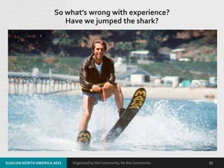 Organized by the Community, for the Community.
So what’s wrong with experience?
Have we jumped the shark?
SUGCON NORTH AMERICA 2015 22
 