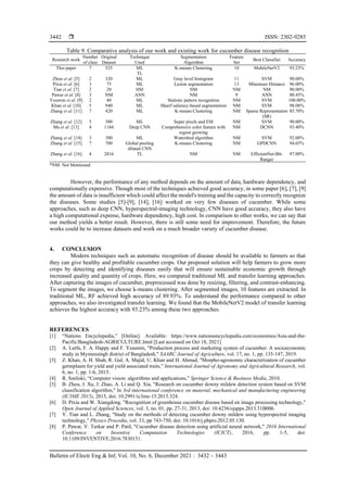  ISSN: 2302-9285
Bulletin of Electr Eng & Inf, Vol. 10, No. 6, December 2021 : 3432 – 3443
3442
Table 9. Comparative analysis of our work and existing work for cucumber disease recognition
Research work
Number
of class
Original
Dataset
Technique
Used
Segmentation
Algorithm
Feature
Set
Best Classifier Accuracy
This paper 7 525 ML K-means Clustering 10 MobileNetV2 93.23%
TL
Zhou et al. [5] 2 320 ML Gray level histogram 11 SVM 90.00%
Pixia et al. [6] 3 75 ML Lesion segmentation 13 Minimum Distance 96.00%
Tian et al. [7] 2 20 HSI NM NM NM 90.00%
Pawar et al. [8] 3 NM ANN NM 9 ANN 80.45%
Youwen et al. [9] 2 40 ML Statistic pattern recognition NM SVM 100.00%
Khan et al. [10] 5 940 ML Sharif saliency-based segmentation NM SVM 98.08%
Zhang et al. [11] 7 420 ML K-means Clustering NM Sparse Representation
(SR)
85.70%
Zhang et al. [12] 5 300 ML Super pixels and EM NM SVM 90.00%
Ma et al. [13] 4 1184 Deep CNN Comprehensive color feature with
region growing
NM DCNN 93.40%
Zhang et al. [14] 3 300 ML Watershed algorithm NM SVM 92.00%
Zhang et al. [15] 7 700 Global pooling
dilated CNN
K-means Clustering NM GPDCNN 94.65%
Zhang et al. [16] 4 2816 TL NM NM EfficientNet-B4-
Ranger
97.00%
*NM: Not Mentioned
However, the performance of any method depends on the amount of data, hardware dependency, and
computationally expensive. Though most of the techniques achieved good accuracy, in some paper [6], [7], [9]
the amount of data is insufficient which could affect the model's training and the capacity to correctly recognize
the diseases. Some studies [5]-[9], [14], [16] worked on very few diseases of cucumber. While some
approaches, such as deep CNN, hyperspectral-imaging technology, CNN have good accuracy, they also have
a high computational expense, hardware dependency, high cost. In comparison to other works, we can say that
our method yields a better result. However, there is still some need for improvement. Therefore, the future
works could be to increase datasets and work on a much broader variety of cucumber disease.
4. CONCLUSION
Modern techniques such as automatic recognition of disease should be available to farmers so that
they can give healthy and profitable cucumber crops. Our proposed solution will help farmers to grow more
crops by detecting and identifying diseases easily that will ensure sustainable economic growth through
increased quality and quantity of crops. Here, we compared traditional ML and transfer learning approaches.
After capturing the images of cucumber, preprocessed was done by resizing, filtering, and contrast-enhancing.
To segment the images, we choose k-means clustering. After segmented images, 10 features are extracted. In
traditional ML, RF achieved high accuracy of 89.93%. To understand the performance compared to other
approaches, we also investigated transfer learning. We found that the MobileNetV2 model of transfer learning
achieves the highest accuracy with 93.23% among these two approaches.
REFERENCES
[1] “Nations Encyclopedia,” [Online]. Available: https://www.nationsencyclopedia.com/economies/Asia-and-the-
Pacific/Bangladesh-AGRICULTURE.html [Last accessed on Oct 18, 2021]
[2] A. Lutfa, F. A. Happy and F. Yeasmin, "Production process and marketing system of cucumber: A socioeconomic
study in Mymensingh district of Bangladesh," SAARC Journal of Agriculture, vol. 17, no. 1, pp. 135-147, 2019.
[3] Z. Khan, A. H. Shah, R. Gul, A. Majid, U. Khan and H. Ahmad, "Morpho-agronomic characterization of cucumber
germplasm for yield and yield associated traits," International Journal of Agronomy and Agricultural Research, vol.
6, no. 1, pp. 1-6, 2015.
[4] R. Szeliski, “Computer vision: algorithms and applications,” Springer Science & Business Media, 2010.
[5] B. Zhou, J. Xu, J. Zhao, A. Li and Q. Xia, "Research on cucumber downy mildew detection system based on SVM
classification algorithm," In 3rd international conference on material, mechanical and manufacturing engineering
(IC3ME 2015), 2015, doi: 10.2991/ic3me-15.2015.324.
[6] D. Pixia and W. Xiangdong. "Recognition of greenhouse cucumber disease based on image processing technology,"
Open Journal of Applied Sciences, vol. 3, no. 01, pp. 27-31, 2013, doi: 10.4236/ojapps.2013.31B006.
[7] Y. Tian and L. Zhang, "Study on the methods of detecting cucumber downy mildew using hyperspectral imaging
technology," Physics Procedia, vol. 33, pp 743-750, doi: 10.1016/j.phpro.2012.05.130.
[8] P. Pawar, V. Turkar and P. Patil, "Cucumber disease detection using artificial neural network," 2016 International
Conference on Inventive Computation Technologies (ICICT), 2016, pp. 1-5, doi:
10.1109/INVENTIVE.2016.7830151.
 