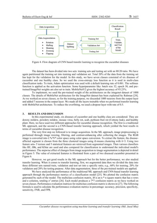 Bulletin of Electr Eng & Inf ISSN: 2302-9285 
Cucumber disease recognition using machine learning and transfer learning (Md. Jueal Mia)
3437
Figure 4. Flow diagram of CNN based transfer learning to recognize the cucumber diseases
The dataset has been divided into two sets: training sets and testing set with an 80:20 ratio. We have
again partitioned the training set into training and validation set. Total 20% of the data from the training set
has kept for the validation for the model. In this study, we have seven classes consisted of six diseases of
cucumber and one healthy class. So we used the cross-entropy loss function as it is used in multi-class
classification tasks. To train, Adam optimization was used with a default learning rate of 0.001. The softmax
function is applied as the activation function. Some hyperparameter like: batch size 32, epoch 30, and pre-
trained ImageNet weights are also set to train. MobileNetV2 gives the highest accuracy of 93.23%.
To implement, we used the pre-trained weight of the architectures on the imagenet dataset of 1000
classes. The details of MobileNet architecture for the ImageNet dataset has been explained by Rahman [24].
As we worked on seven classes, so for the training purpose, we discarded 1000 neurons from the output layer
and added 7 neurons in the output layer. We made all the layers trainable when we performed transfer learning
with MobileNet architecture. To reduce the overfitting, we used a dropout layer with rate of 0.5.
3. RESULTS AND DISCUSSION
In this experimental study, six diseases of cucumber and one healthy class are considered. They are
downy mildew, powdery mildew, mosaic virus, belly rot, scab, pythium fruit rot (Cottony leak), and healthy
plant. Here, we have used two different approaches for cucumber disease recognition. The first is a traditional
ML approach, and the second is a CNN-based transfer learning approach, which yielded the best results in
terms of cucumber disease recognition.
The very first step we followed is to image acquisition. In the ML approach, image preprocessing is
performed through image resizing, filtering, and contrast-enhancing after collecting the images. The RGB
image is converted into L*a*b* color space using color space conversion. To extract the feature, the disease-
affected segment is chosen from the three clustered images using K-means clustering with k=3. Using two
feature sets- 5 texture and 5 statistical features are retrieved from segmented images. Then various classifiers
like RF, IBk, and KStar are used and also compared for classification to understand the individual model's
performance. The stepwise effect of changes from image acquisition to image segmentation is depicted in detail
in Figure 5. The value of extracted features is illustrated from a pair of two diseased cucumber presented in
Figure 6.
However, we got good results in the ML approach but for the better performance, we also studied
transfer learning. When it comes to transfer learning, first, we augmented data then we divided the data into
three different sets named train, validation and test set into a specific ratio, e.g., 60% for training, 20% for
validation and 20% for testing purpose. After data augmentation, three of the pre-trained models are applied.
We have analyzed the performance of the traditional ML approach and CNN-based transfer learning
approach through the performance metrics of a classification model [25]. We plotted the confusion matrix
generated by each of the model. The multiclass confusion matrix, M is an n * n square matrix that has n rows
and n columns, totaling n2
entries [26]. Each model produces a 7*7 confusion matrix as we have worked on
seven classes. Performance evaluation matrices for multiclass confusion matrix is shown in [27]. The following
formula is used to calculate the performance evaluation metrics in percentage: accuracy, precision, specificity,
sensitivity, FNR, and FPR.
 