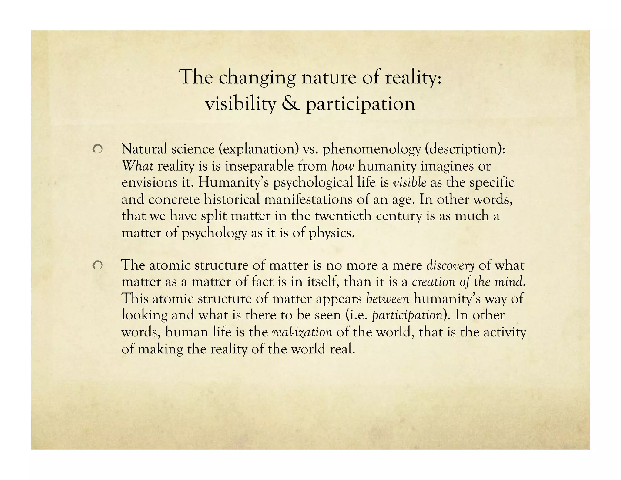 The changing nature of reality:
visibility & participation
!   Natural science (explanation) vs. phenomenology (description):
What reality is is inseparable from how humanity imagines or
envisions it. Humanity’s psychological life is visible as the specific
and concrete historical manifestations of an age. In other words,
that we have split matter in the twentieth century is as much a
matter of psychology as it is of physics.
!   The atomic structure of matter is no more a mere discovery of what
matter as a matter of fact is in itself, than it is a creation of the mind.
This atomic structure of matter appears between humanity’s way of
looking and what is there to be seen (i.e. participation). In other
words, human life is the real-ization of the world, that is the activity
of making the reality of the world real.
 