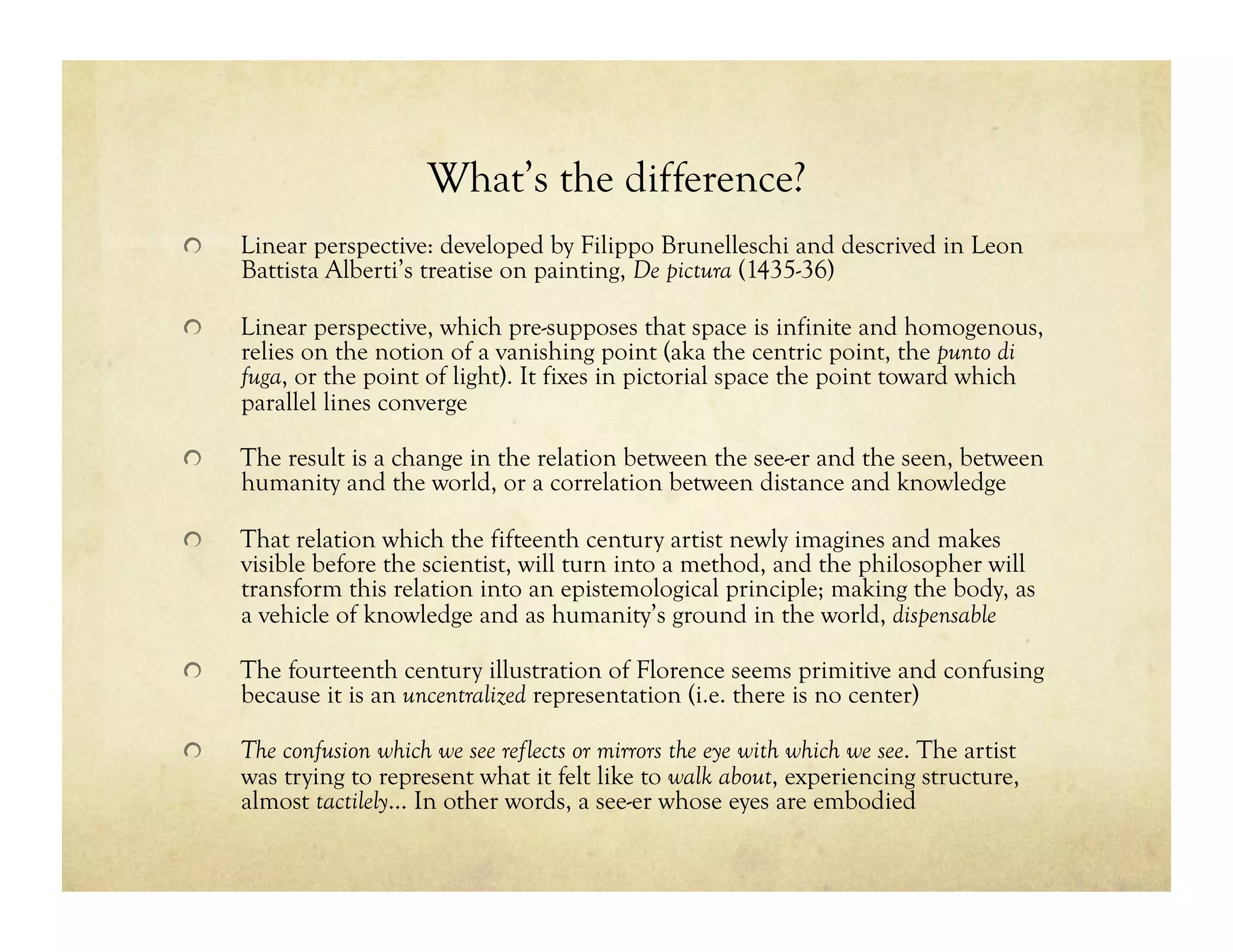What’s the difference?
!   Linear perspective: developed by Filippo Brunelleschi and descrived in Leon
Battista Alberti’s treatise on painting, De pictura (1435-36)
!   Linear perspective, which pre-supposes that space is infinite and homogenous,
relies on the notion of a vanishing point (aka the centric point, the punto di
fuga, or the point of light). It fixes in pictorial space the point toward which
parallel lines converge
!   The result is a change in the relation between the see-er and the seen, between
humanity and the world, or a correlation between distance and knowledge
!   That relation which the fifteenth century artist newly imagines and makes
visible before the scientist, will turn into a method, and the philosopher will
transform this relation into an epistemological principle; making the body, as
a vehicle of knowledge and as humanity’s ground in the world, dispensable
!   The fourteenth century illustration of Florence seems primitive and confusing
because it is an uncentralized representation (i.e. there is no center)
!   The confusion which we see reflects or mirrors the eye with which we see. The artist
was trying to represent what it felt like to walk about, experiencing structure,
almost tactilely… In other words, a see-er whose eyes are embodied
 