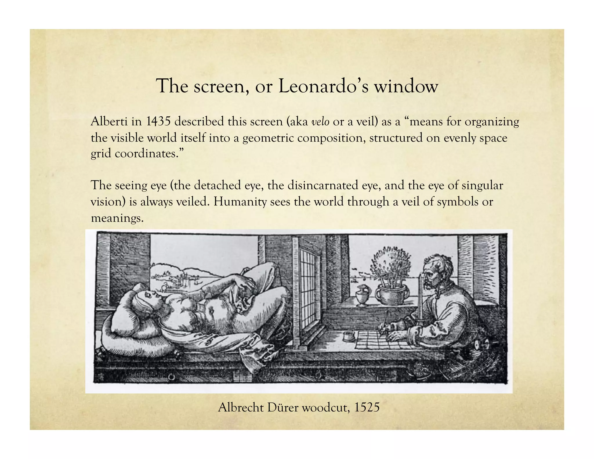 The screen, or Leonardo’s window
Alberti in 1435 described this screen (aka velo or a veil) as a “means for organizing
the visible world itself into a geometric composition, structured on evenly space
grid coordinates.”
The seeing eye (the detached eye, the disincarnated eye, and the eye of singular
vision) is always veiled. Humanity sees the world through a veil of symbols or
meanings.
Albrecht Dürer woodcut, 1525
 