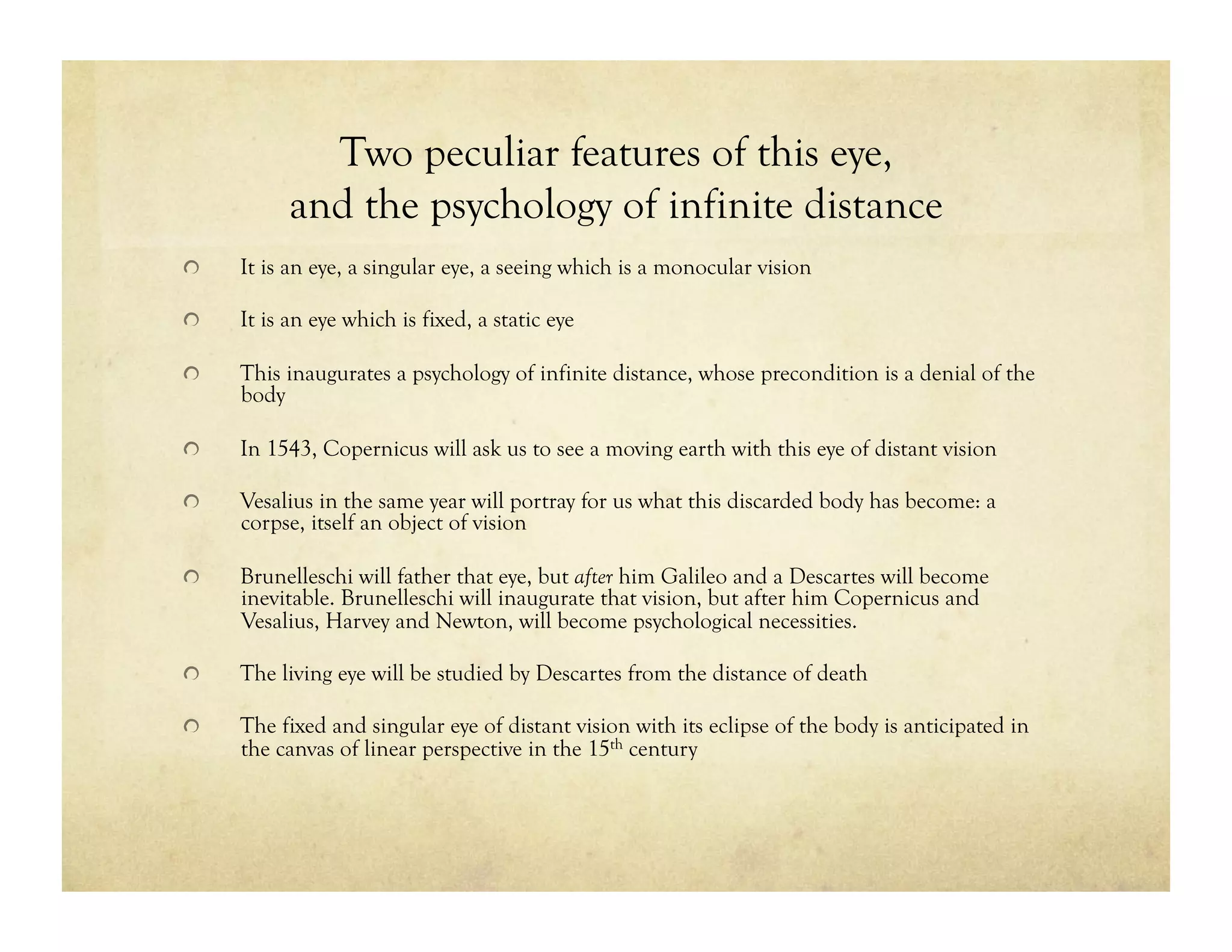 Two peculiar features of this eye,
and the psychology of infinite distance
!   It is an eye, a singular eye, a seeing which is a monocular vision
!   It is an eye which is fixed, a static eye
!   This inaugurates a psychology of infinite distance, whose precondition is a denial of the
body
!   In 1543, Copernicus will ask us to see a moving earth with this eye of distant vision
!   Vesalius in the same year will portray for us what this discarded body has become: a
corpse, itself an object of vision
!   Brunelleschi will father that eye, but after him Galileo and a Descartes will become
inevitable. Brunelleschi will inaugurate that vision, but after him Copernicus and
Vesalius, Harvey and Newton, will become psychological necessities.
!   The living eye will be studied by Descartes from the distance of death
!   The fixed and singular eye of distant vision with its eclipse of the body is anticipated in
the canvas of linear perspective in the 15th century
 