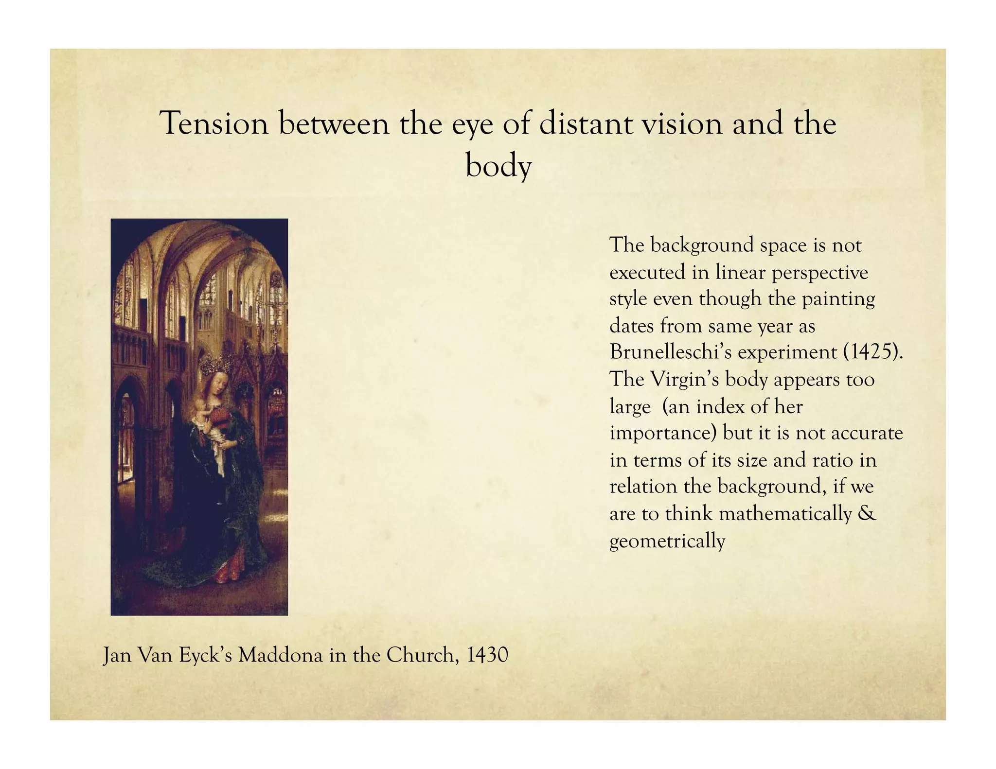 Tension between the eye of distant vision and the
body
The background space is not
executed in linear perspective
style even though the painting
dates from same year as
Brunelleschi’s experiment (1425).
The Virgin’s body appears too
large (an index of her
importance) but it is not accurate
in terms of its size and ratio in
relation the background, if we
are to think mathematically &
geometrically
Jan Van Eyck’s Maddona in the Church, 1430
 