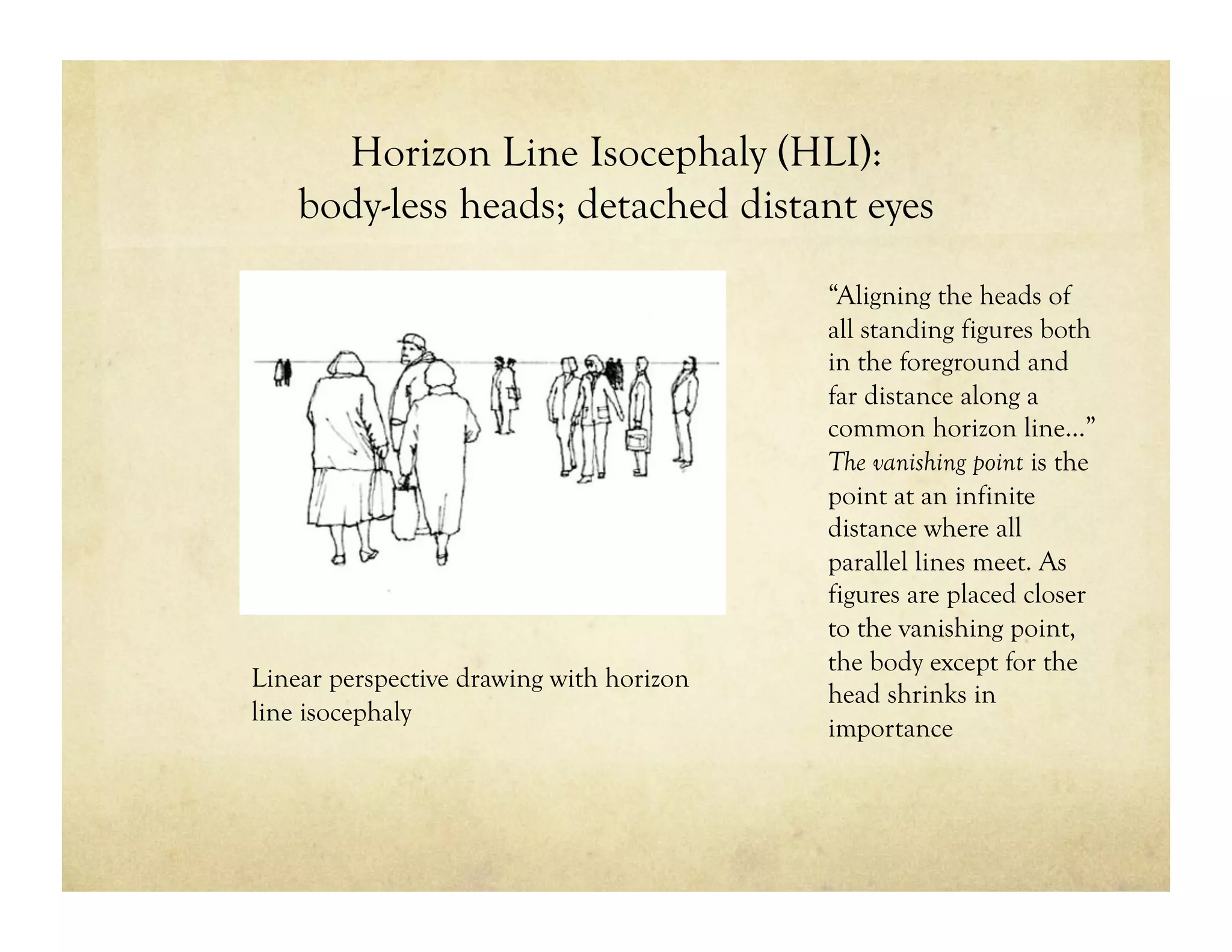 Horizon Line Isocephaly (HLI):
body-less heads; detached distant eyes
“Aligning the heads of
all standing figures both
in the foreground and
far distance along a
common horizon line…”
The vanishing point is the
point at an infinite
distance where all
parallel lines meet. As
figures are placed closer
to the vanishing point,
the body except for the
head shrinks in
importance
Linear perspective drawing with horizon
line isocephaly
 