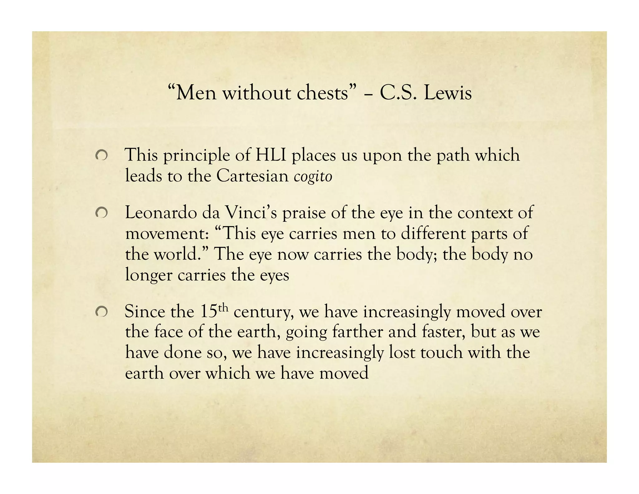 “Men without chests” – C.S. Lewis
!   This principle of HLI places us upon the path which
leads to the Cartesian cogito
!   Leonardo da Vinci’s praise of the eye in the context of
movement: “This eye carries men to different parts of
the world.” The eye now carries the body; the body no
longer carries the eyes
!   Since the 15th century, we have increasingly moved over
the face of the earth, going farther and faster, but as we
have done so, we have increasingly lost touch with the
earth over which we have moved
 