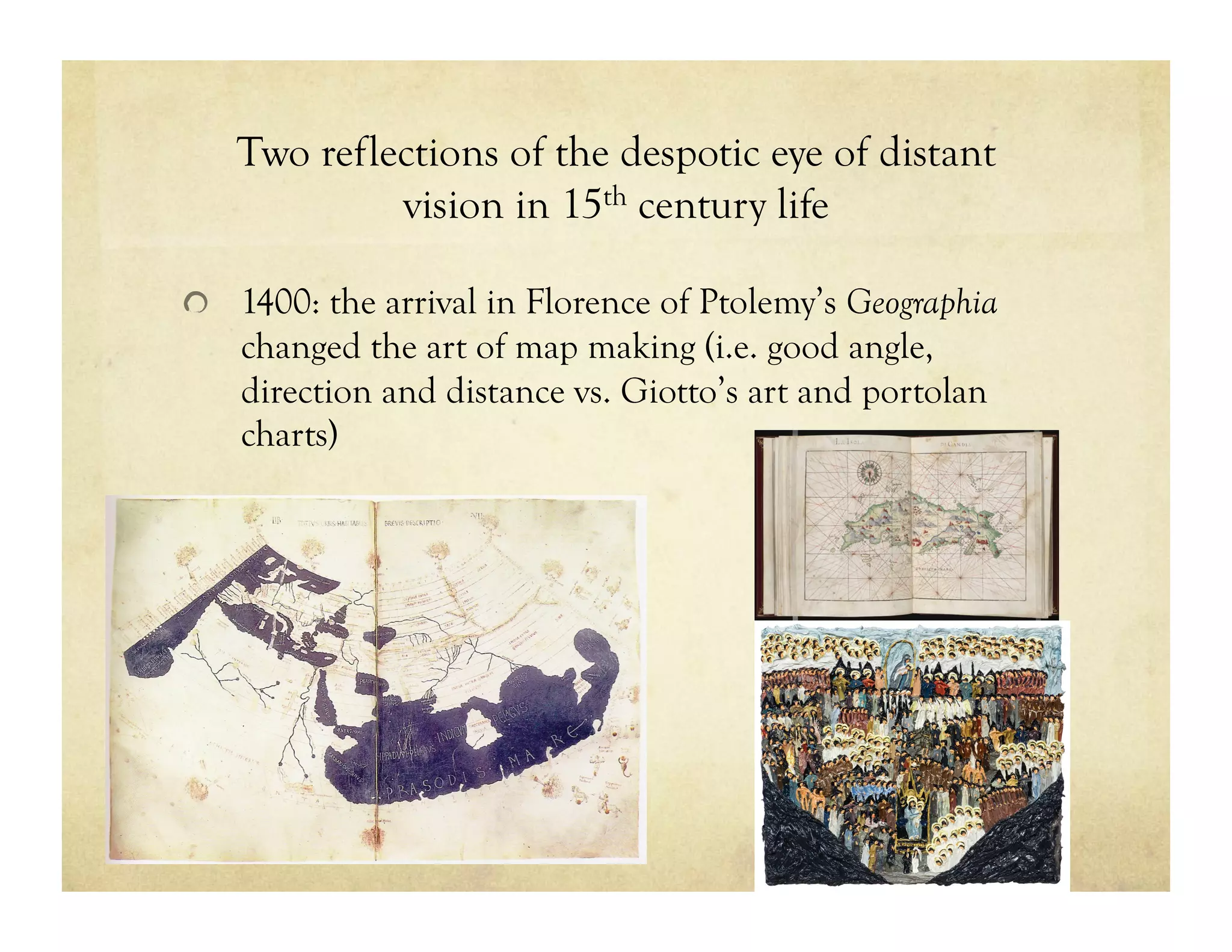 Two reflections of the despotic eye of distant
vision in 15th century life
!   1400: the arrival in Florence of Ptolemy’s Geographia
changed the art of map making (i.e. good angle,
direction and distance vs. Giotto’s art and portolan
charts)
 