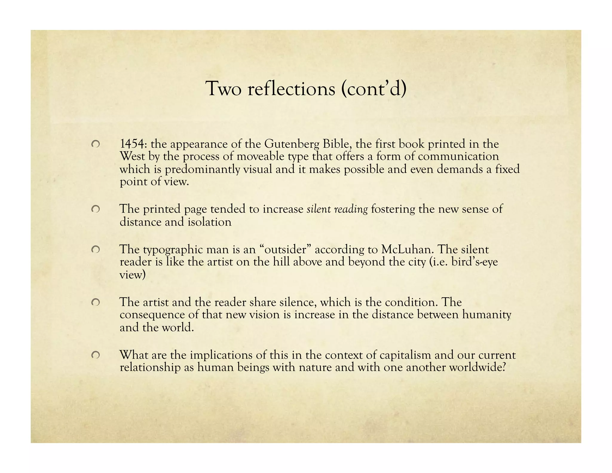 Two reflections (cont’d)
!   1454: the appearance of the Gutenberg Bible, the first book printed in the
West by the process of moveable type that offers a form of communication
which is predominantly visual and it makes possible and even demands a fixed
point of view.
!   The printed page tended to increase silent reading fostering the new sense of
distance and isolation
!   The typographic man is an “outsider” according to McLuhan. The silent
reader is like the artist on the hill above and beyond the city (i.e. bird’s-eye
view)
!   The artist and the reader share silence, which is the condition. The
consequence of that new vision is increase in the distance between humanity
and the world.
!   What are the implications of this in the context of capitalism and our current
relationship as human beings with nature and with one another worldwide?
 