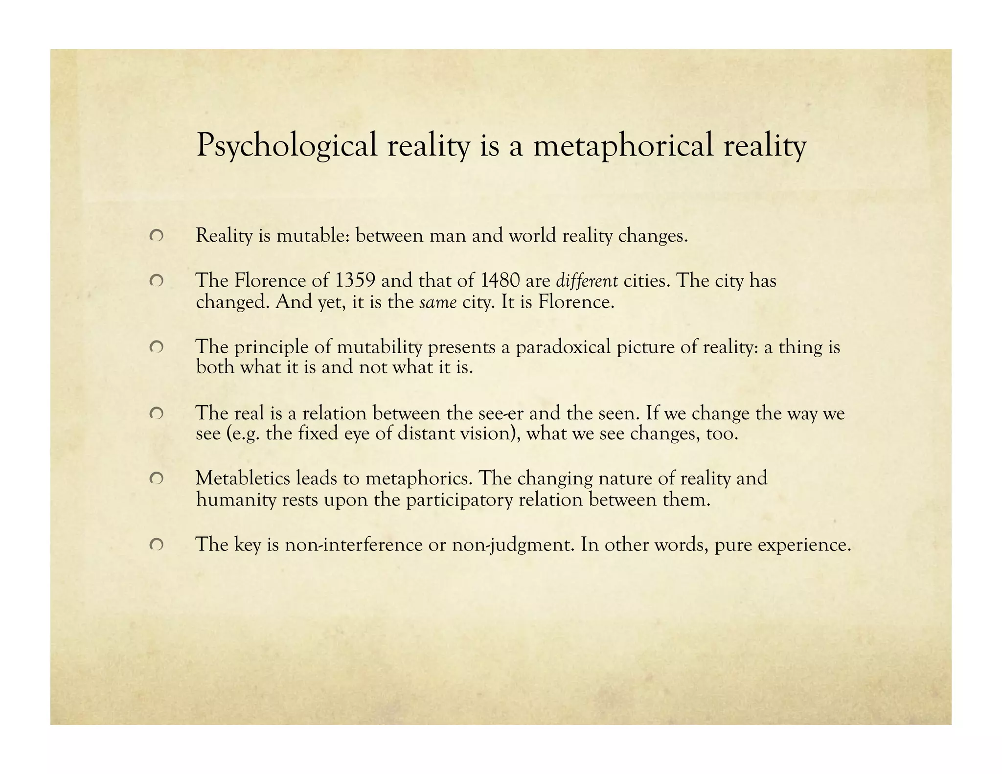 Psychological reality is a metaphorical reality
!   Reality is mutable: between man and world reality changes.
!   The Florence of 1359 and that of 1480 are different cities. The city has
changed. And yet, it is the same city. It is Florence.
!   The principle of mutability presents a paradoxical picture of reality: a thing is
both what it is and not what it is.
!   The real is a relation between the see-er and the seen. If we change the way we
see (e.g. the fixed eye of distant vision), what we see changes, too.
!   Metabletics leads to metaphorics. The changing nature of reality and
humanity rests upon the participatory relation between them.
!   The key is non-interference or non-judgment. In other words, pure experience.
 
