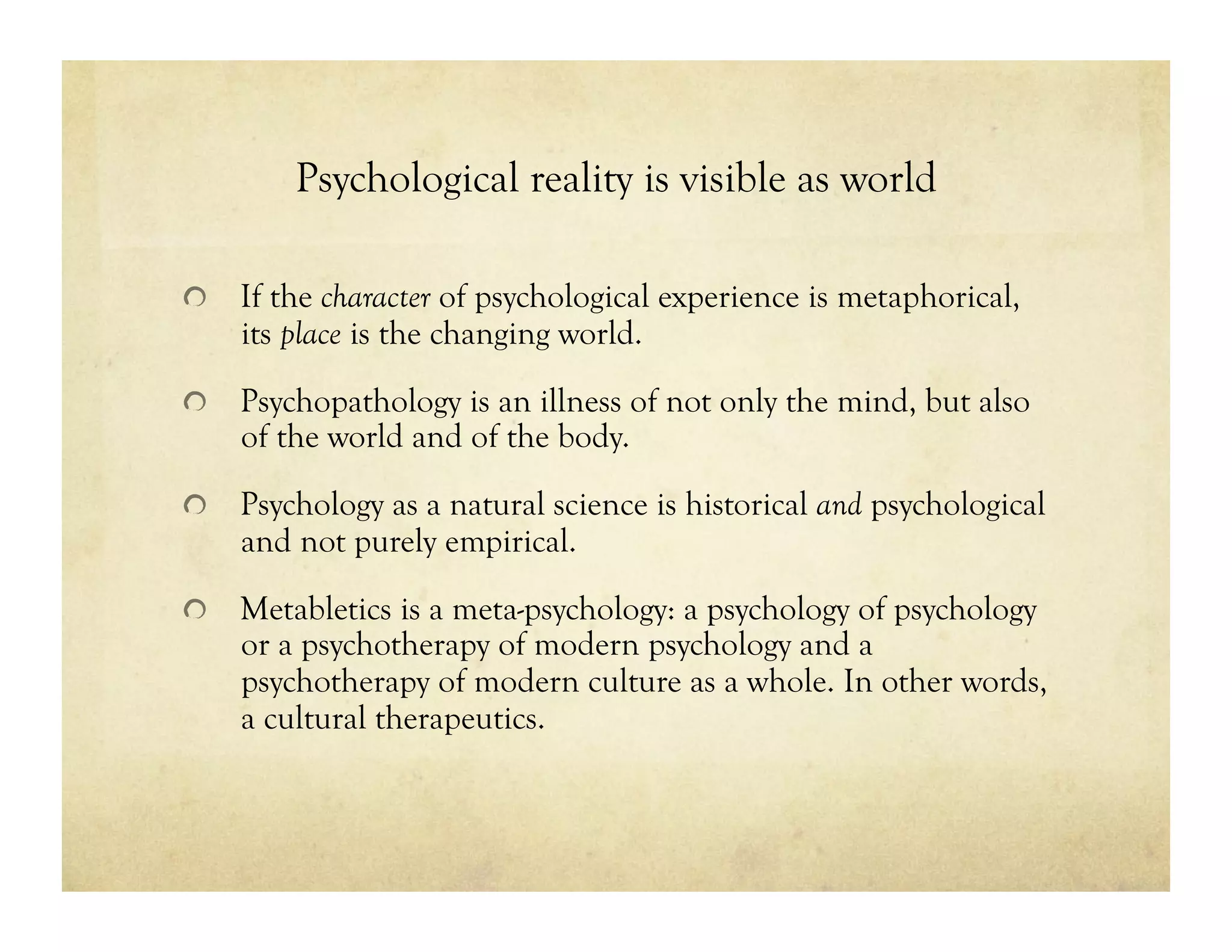 Psychological reality is visible as world
!   If the character of psychological experience is metaphorical,
its place is the changing world.
!   Psychopathology is an illness of not only the mind, but also
of the world and of the body.
!   Psychology as a natural science is historical and psychological
and not purely empirical.
!   Metabletics is a meta-psychology: a psychology of psychology
or a psychotherapy of modern psychology and a
psychotherapy of modern culture as a whole. In other words,
a cultural therapeutics.
 