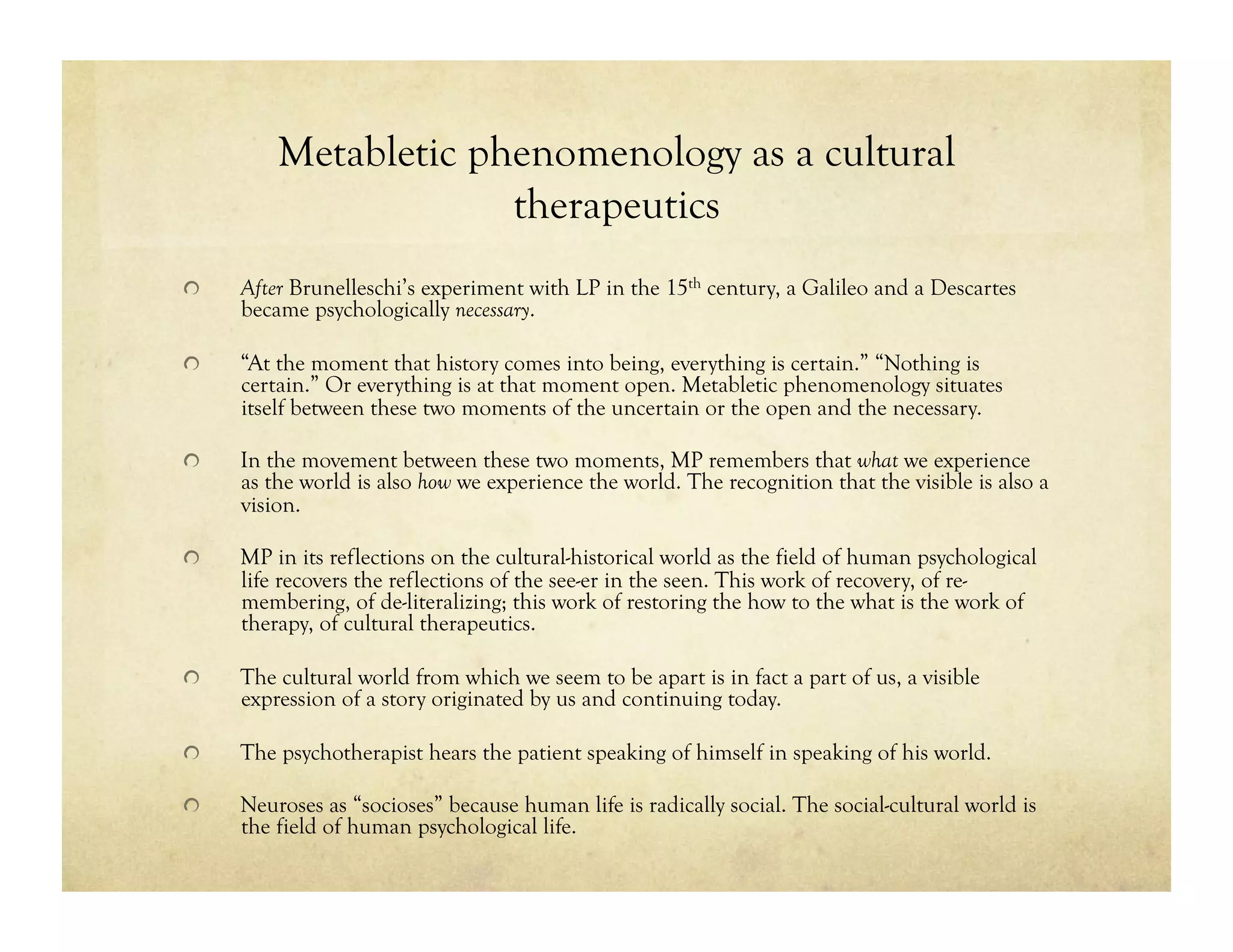 Metabletic phenomenology as a cultural
therapeutics
!   After Brunelleschi’s experiment with LP in the 15th century, a Galileo and a Descartes
became psychologically necessary.
!   “At the moment that history comes into being, everything is certain.” “Nothing is
certain.” Or everything is at that moment open. Metabletic phenomenology situates
itself between these two moments of the uncertain or the open and the necessary.
!   In the movement between these two moments, MP remembers that what we experience
as the world is also how we experience the world. The recognition that the visible is also a
vision.
!   MP in its reflections on the cultural-historical world as the field of human psychological
life recovers the reflections of the see-er in the seen. This work of recovery, of re-
membering, of de-literalizing; this work of restoring the how to the what is the work of
therapy, of cultural therapeutics.
!   The cultural world from which we seem to be apart is in fact a part of us, a visible
expression of a story originated by us and continuing today.
!   The psychotherapist hears the patient speaking of himself in speaking of his world.
!   Neuroses as “socioses” because human life is radically social. The social-cultural world is
the field of human psychological life.
 