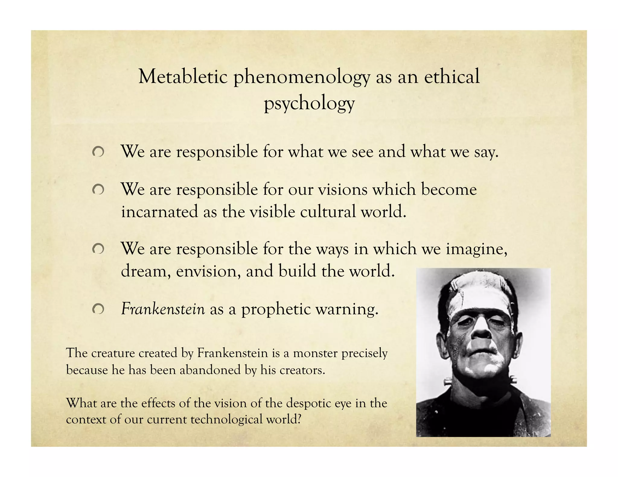 Metabletic phenomenology as an ethical
psychology
!   We are responsible for what we see and what we say.
!   We are responsible for our visions which become
incarnated as the visible cultural world.
!   We are responsible for the ways in which we imagine,
dream, envision, and build the world.
!   Frankenstein as a prophetic warning.
The creature created by Frankenstein is a monster precisely
because he has been abandoned by his creators.
What are the effects of the vision of the despotic eye in the
context of our current technological world?
 