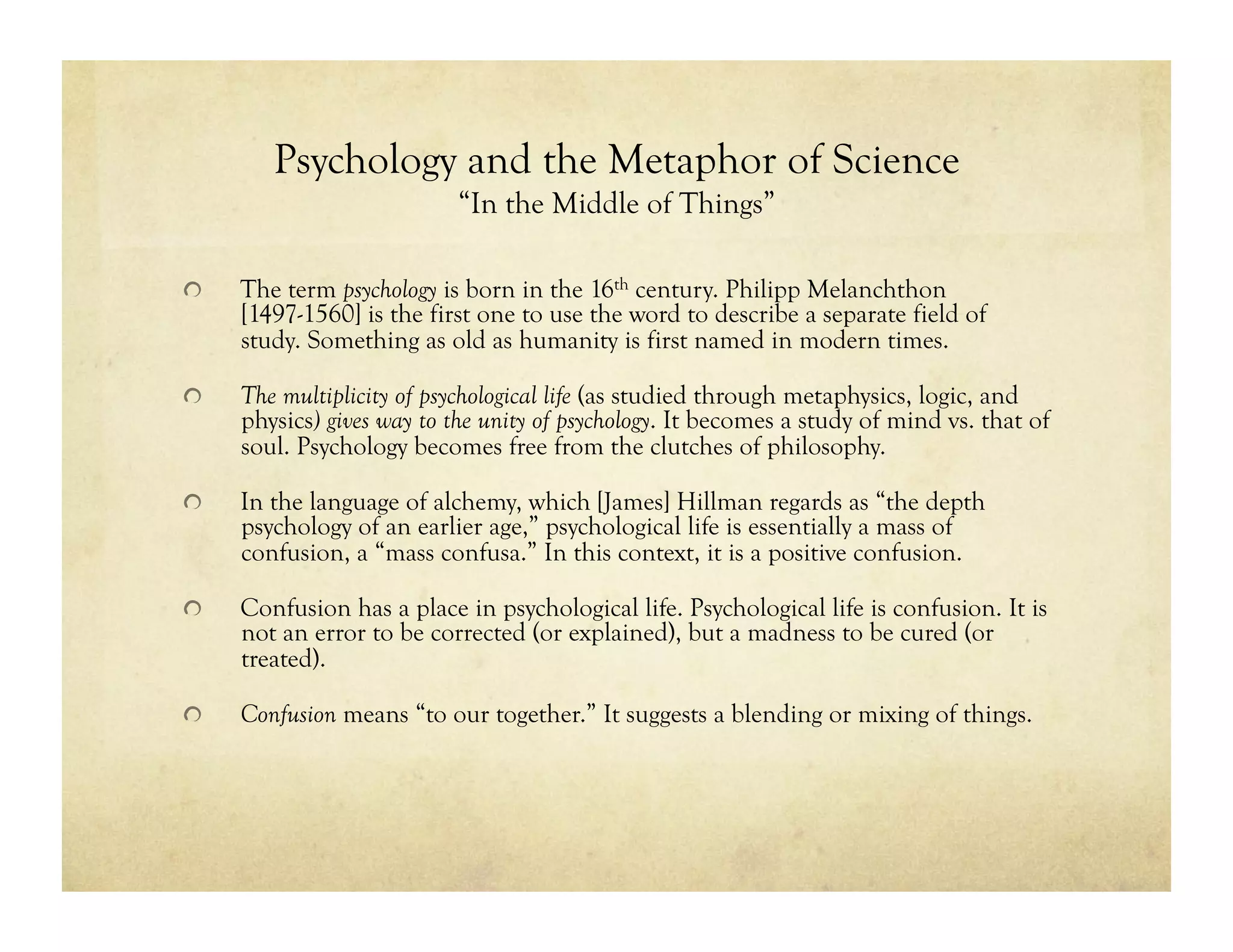 Psychology and the Metaphor of Science
“In the Middle of Things”
!   The term psychology is born in the 16th century. Philipp Melanchthon
[1497-1560] is the first one to use the word to describe a separate field of
study. Something as old as humanity is first named in modern times.
!   The multiplicity of psychological life (as studied through metaphysics, logic, and
physics) gives way to the unity of psychology. It becomes a study of mind vs. that of
soul. Psychology becomes free from the clutches of philosophy.
!   In the language of alchemy, which [James] Hillman regards as “the depth
psychology of an earlier age,” psychological life is essentially a mass of
confusion, a “mass confusa.” In this context, it is a positive confusion.
!   Confusion has a place in psychological life. Psychological life is confusion. It is
not an error to be corrected (or explained), but a madness to be cured (or
treated).
!   Confusion means “to our together.” It suggests a blending or mixing of things.
 