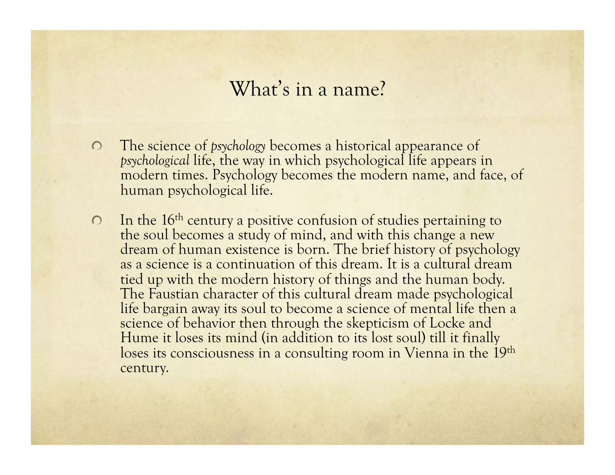 What’s in a name?
!   The science of psychology becomes a historical appearance of
psychological life, the way in which psychological life appears in
modern times. Psychology becomes the modern name, and face, of
human psychological life.
!   In the 16th century a positive confusion of studies pertaining to
the soul becomes a study of mind, and with this change a new
dream of human existence is born. The brief history of psychology
as a science is a continuation of this dream. It is a cultural dream
tied up with the modern history of things and the human body.
The Faustian character of this cultural dream made psychological
life bargain away its soul to become a science of mental life then a
science of behavior then through the skepticism of Locke and
Hume it loses its mind (in addition to its lost soul) till it finally
loses its consciousness in a consulting room in Vienna in the 19th
century.
 
