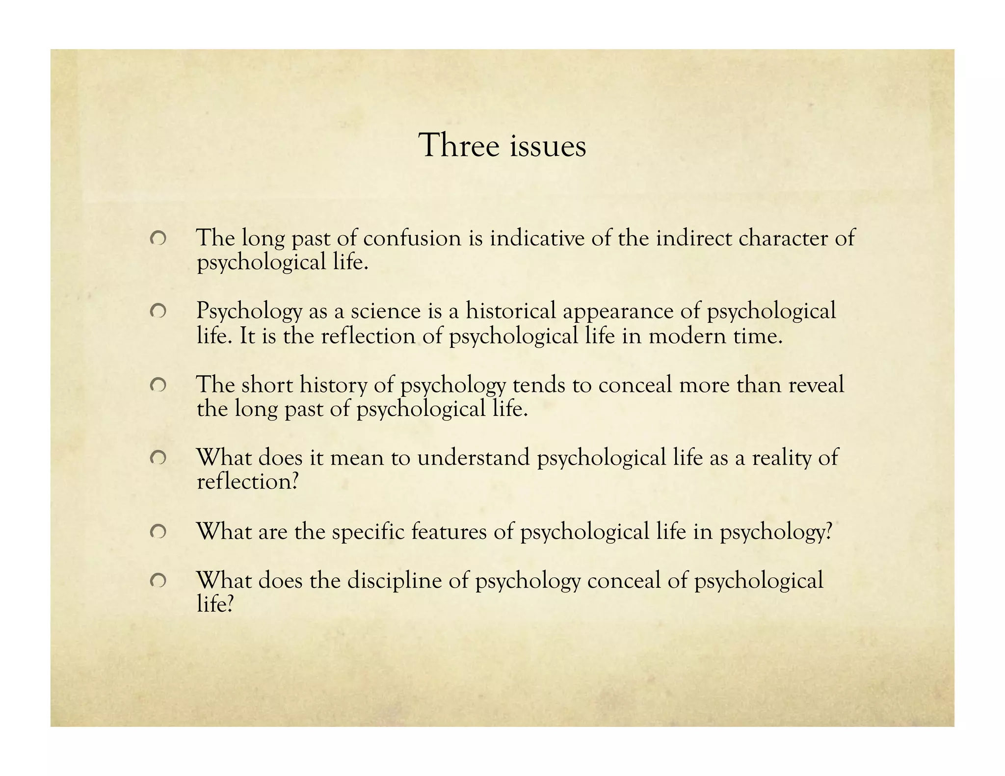 Three issues
!   The long past of confusion is indicative of the indirect character of
psychological life.
!   Psychology as a science is a historical appearance of psychological
life. It is the reflection of psychological life in modern time.
!   The short history of psychology tends to conceal more than reveal
the long past of psychological life.
!   What does it mean to understand psychological life as a reality of
reflection?
!   What are the specific features of psychological life in psychology?
!   What does the discipline of psychology conceal of psychological
life?
 