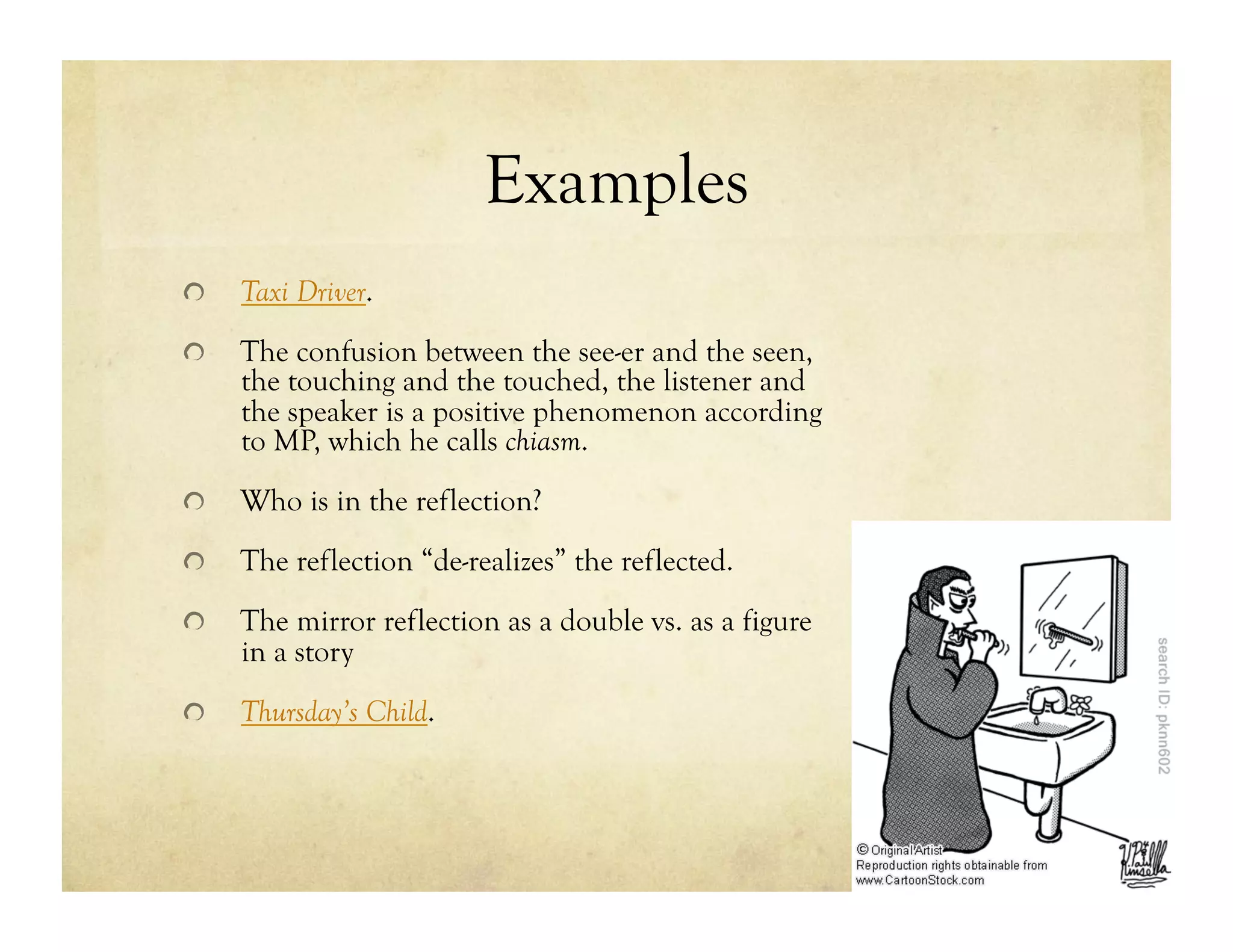 Examples
!   Taxi Driver.
!   The confusion between the see-er and the seen,
the touching and the touched, the listener and
the speaker is a positive phenomenon according
to MP, which he calls chiasm.
!   Who is in the reflection?
!   The reflection “de-realizes” the reflected.
!   The mirror reflection as a double vs. as a figure
in a story
!   Thursday’s Child.
 