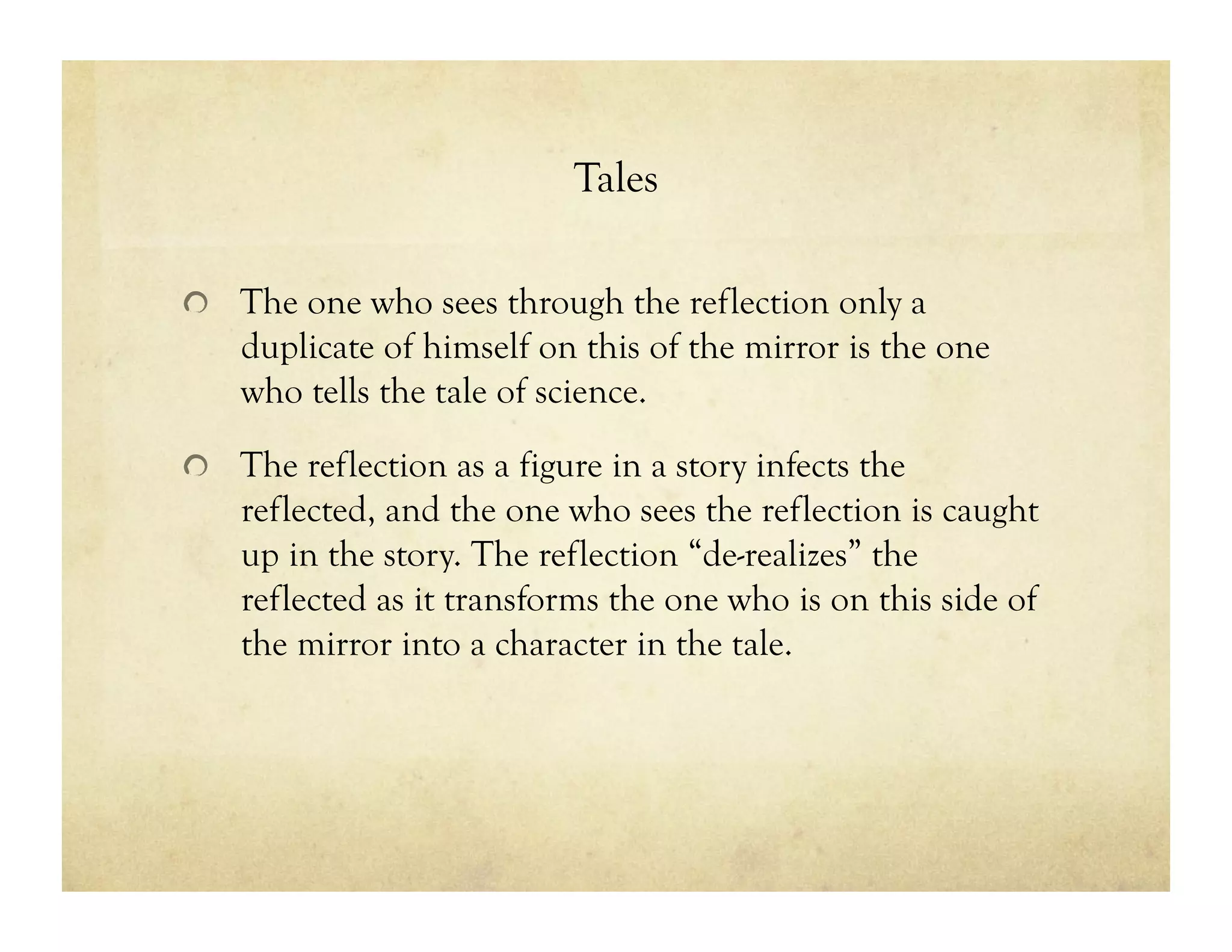 Tales
!   The one who sees through the reflection only a
duplicate of himself on this of the mirror is the one
who tells the tale of science.
!   The reflection as a figure in a story infects the
reflected, and the one who sees the reflection is caught
up in the story. The reflection “de-realizes” the
reflected as it transforms the one who is on this side of
the mirror into a character in the tale.
 