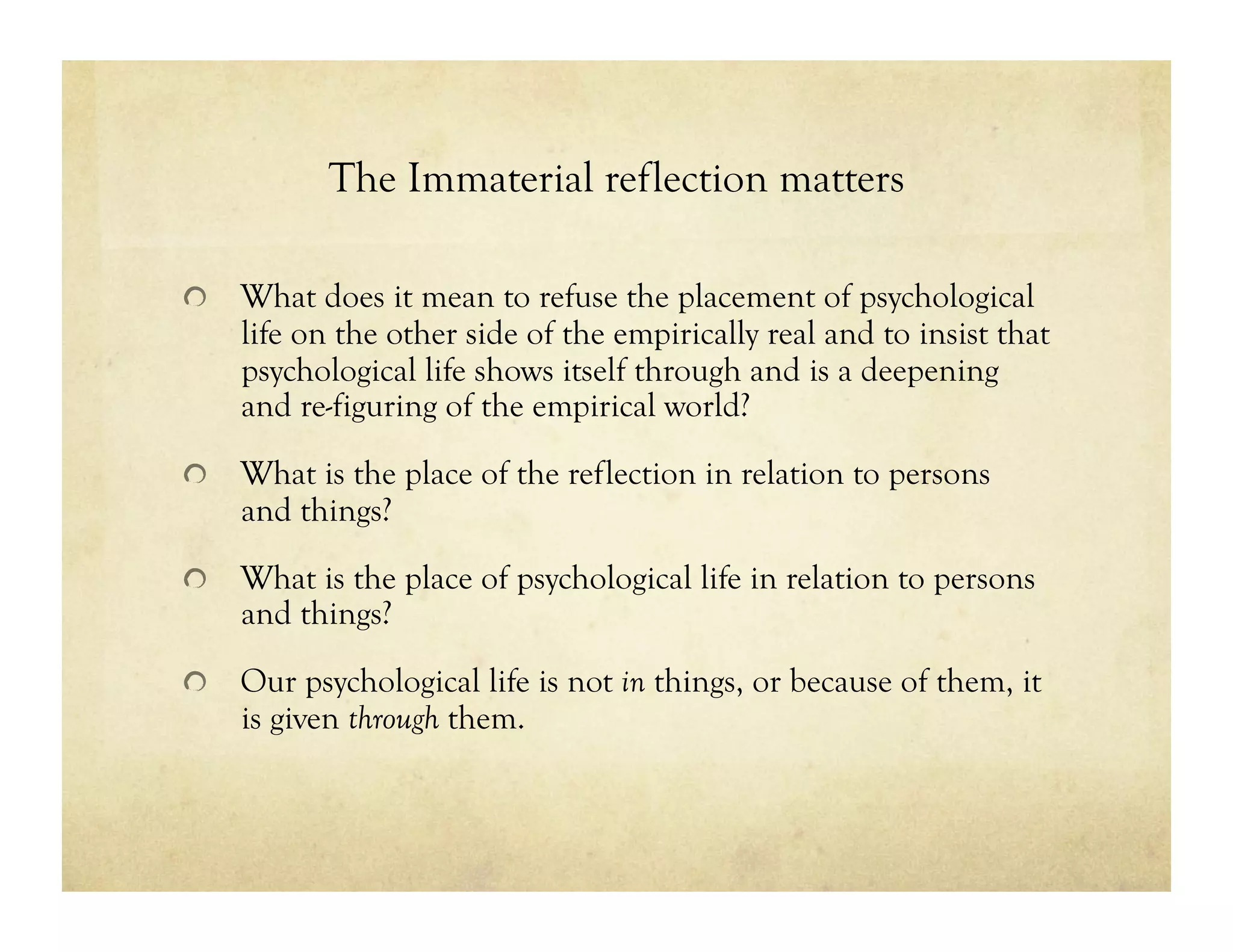 The Immaterial reflection matters
!   What does it mean to refuse the placement of psychological
life on the other side of the empirically real and to insist that
psychological life shows itself through and is a deepening
and re-figuring of the empirical world?
!   What is the place of the reflection in relation to persons
and things?
!   What is the place of psychological life in relation to persons
and things?
!   Our psychological life is not in things, or because of them, it
is given through them.
 