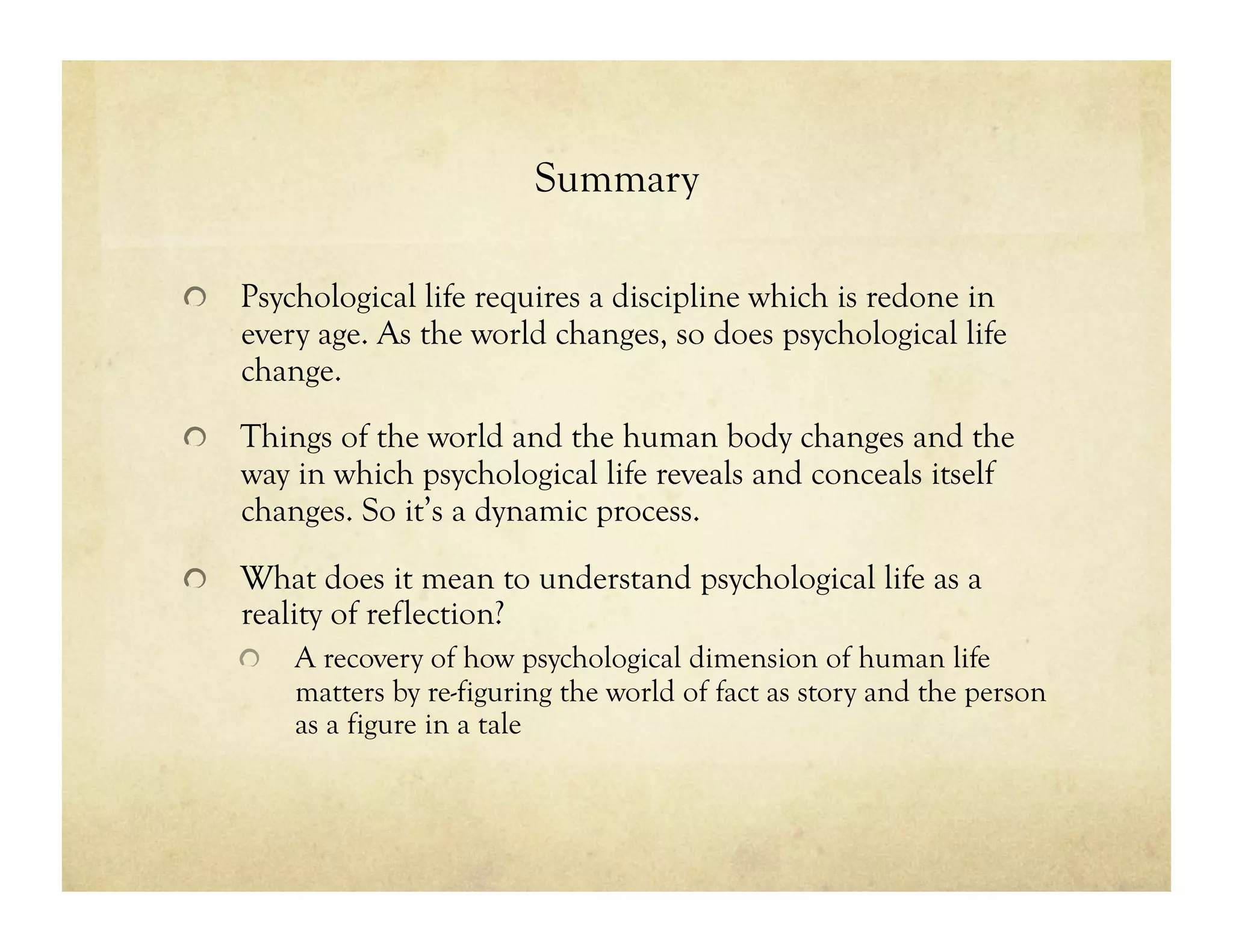 Summary
!   Psychological life requires a discipline which is redone in
every age. As the world changes, so does psychological life
change.
!   Things of the world and the human body changes and the
way in which psychological life reveals and conceals itself
changes. So it’s a dynamic process.
!   What does it mean to understand psychological life as a
reality of reflection?
!   A recovery of how psychological dimension of human life
matters by re-figuring the world of fact as story and the person
as a figure in a tale
 