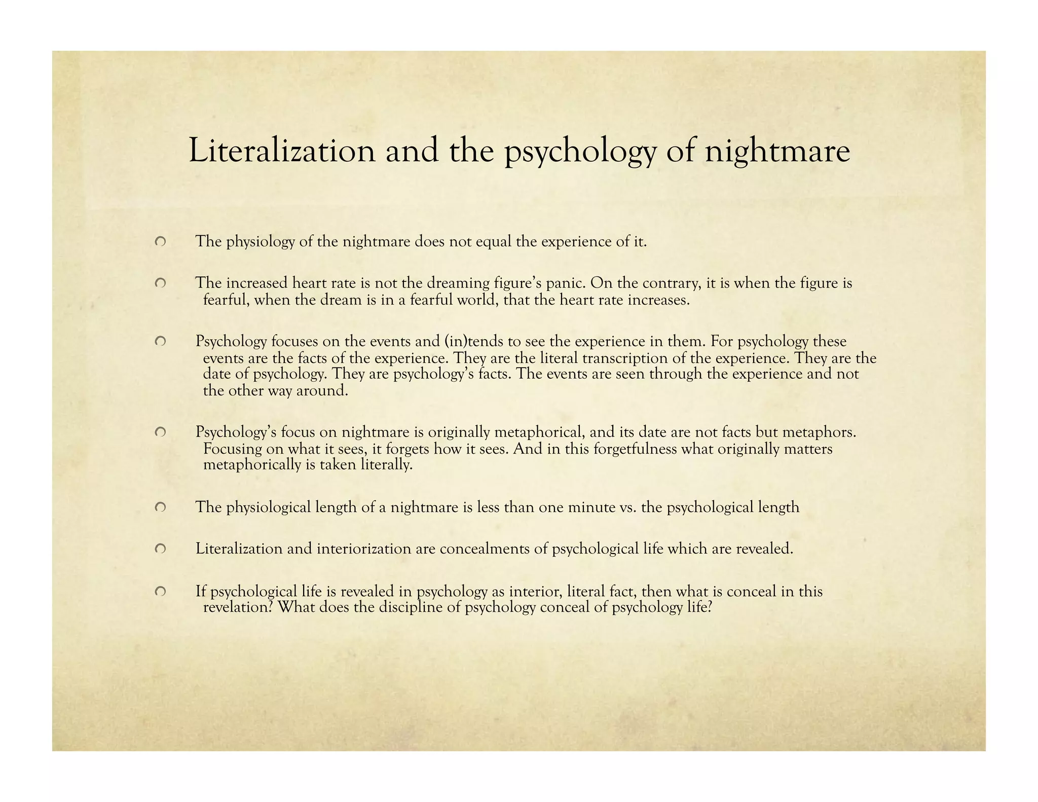 Literalization and the psychology of nightmare
!  The physiology of the nightmare does not equal the experience of it.
!  The increased heart rate is not the dreaming figure’s panic. On the contrary, it is when the figure is
fearful, when the dream is in a fearful world, that the heart rate increases.
!  Psychology focuses on the events and (in)tends to see the experience in them. For psychology these
events are the facts of the experience. They are the literal transcription of the experience. They are the
date of psychology. They are psychology’s facts. The events are seen through the experience and not
the other way around.
!  Psychology’s focus on nightmare is originally metaphorical, and its date are not facts but metaphors.
Focusing on what it sees, it forgets how it sees. And in this forgetfulness what originally matters
metaphorically is taken literally.
!  The physiological length of a nightmare is less than one minute vs. the psychological length
!  Literalization and interiorization are concealments of psychological life which are revealed.
!  If psychological life is revealed in psychology as interior, literal fact, then what is conceal in this
revelation? What does the discipline of psychology conceal of psychology life?
 