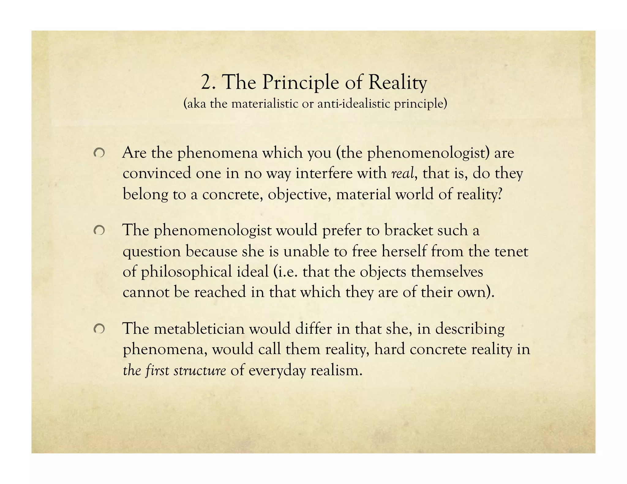 2. The Principle of Reality
(aka the materialistic or anti-idealistic principle)
!   Are the phenomena which you (the phenomenologist) are
convinced one in no way interfere with real, that is, do they
belong to a concrete, objective, material world of reality?
!   The phenomenologist would prefer to bracket such a
question because she is unable to free herself from the tenet
of philosophical ideal (i.e. that the objects themselves
cannot be reached in that which they are of their own).
!   The metabletician would differ in that she, in describing
phenomena, would call them reality, hard concrete reality in
the first structure of everyday realism.
 