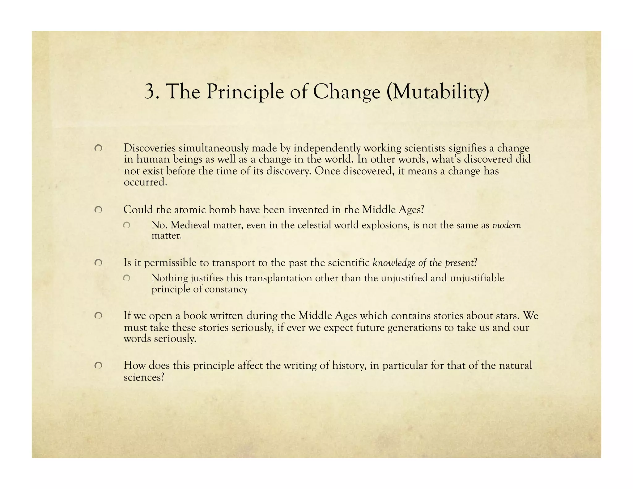 3. The Principle of Change (Mutability)
!   Discoveries simultaneously made by independently working scientists signifies a change
in human beings as well as a change in the world. In other words, what’s discovered did
not exist before the time of its discovery. Once discovered, it means a change has
occurred.
!   Could the atomic bomb have been invented in the Middle Ages?
!   No. Medieval matter, even in the celestial world explosions, is not the same as modern
matter.
!   Is it permissible to transport to the past the scientific knowledge of the present?
!   Nothing justifies this transplantation other than the unjustified and unjustifiable
principle of constancy
!   If we open a book written during the Middle Ages which contains stories about stars. We
must take these stories seriously, if ever we expect future generations to take us and our
words seriously.
!   How does this principle affect the writing of history, in particular for that of the natural
sciences?
 