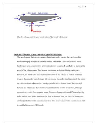 P a g e | 9
The down force is the inverse application of Bernoulli’s Principle.
Downward force in the structure of roller coaster:
The aerodynamic force creates a down force in the roller coaster that can be used to
maintain the grip in the roller coasters while it takes turns. Down force means better
handling on turns since the tires grip the track more securely. It also helps to increase the
speed of the roller coaster. This is same mechanism as that used in the racing cars.
However, the down force also decreases the speed of the vehicle as suction is created
towards the ground which obstructs it from moving forward with a high speed. But since,
the roller coaster tracks contain a lot of gaps in between, the downward force created
between the wheels and the bottom surface of the roller coaster is very less, although
enough to prevent it from swaying away. The down force contributes 28% such that the
roller coaster stays intact with the track. But, at the same time, the effect of down force
on the speed of the roller coaster is very less. This is so because roller coaster moves with
invariably high speed of 206kmph.
 