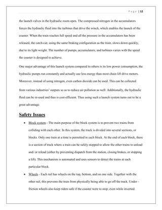 P a g e | 12
the launch valves in the hydraulic room open. The compressed nitrogen in the accumulators
forces the hydraulic fluid into the turbines that drive the winch, which enables the launch of the
coaster. When the train reaches full speed and all the pressure in the accumulators has been
released, the catch-car, using the same braking configuration as the train, slows down quickly,
due to its light weight. The number of pumps, accumulators, and turbines varies with the speed
the coaster is designed to achieve.
One major advantage of this launch system compared to others is its low power consumption, the
hydraulic pumps run constantly and actually use less energy than most chain lift drive motors.
Moreover, instead of using nitrogen, even carbon dioxide can be used. This can be collected
from various industries’ outputs so as to reduce air pollution as well. Additionally, the hydraulic
fluid can be re-used and thus is cost-efficient. Thus using such a launch system turns out to be a
great advantage.
Safety Issues
 Block system - The main purpose of the block system is to prevent two trains from
colliding with each other. In this system, the track is divided into several sections, or
blocks. Only one train at a time is permitted in each block. At the end of each block, there
is a section of track where a train can be safely stopped to allow the other trains to unload
and/ or reload (either by preventing dispatch from the station, closing brakes, or stopping
a lift). This mechanism is automated and uses sensors to detect the trains at each
particular block.
 Wheels - Each rail has wheels on the top, bottom, and on one side. Together with the
other rail, this prevents the train from physically being able to go off the track. Under -
friction wheels also keep riders safe if the coaster were to stop; even while inverted.
 