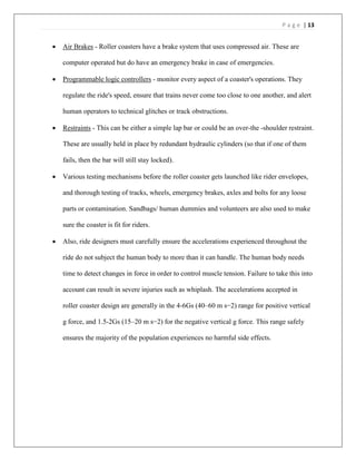 P a g e | 13
 Air Brakes - Roller coasters have a brake system that uses compressed air. These are
computer operated but do have an emergency brake in case of emergencies.
 Programmable logic controllers - monitor every aspect of a coaster's operations. They
regulate the ride's speed, ensure that trains never come too close to one another, and alert
human operators to technical glitches or track obstructions.
 Restraints - This can be either a simple lap bar or could be an over-the -shoulder restraint.
These are usually held in place by redundant hydraulic cylinders (so that if one of them
fails, then the bar will still stay locked).
 Various testing mechanisms before the roller coaster gets launched like rider envelopes,
and thorough testing of tracks, wheels, emergency brakes, axles and bolts for any loose
parts or contamination. Sandbags/ human dummies and volunteers are also used to make
sure the coaster is fit for riders.
 Also, ride designers must carefully ensure the accelerations experienced throughout the
ride do not subject the human body to more than it can handle. The human body needs
time to detect changes in force in order to control muscle tension. Failure to take this into
account can result in severe injuries such as whiplash. The accelerations accepted in
roller coaster design are generally in the 4-6Gs (40–60 m s−2) range for positive vertical
g force, and 1.5-2Gs (15–20 m s−2) for the negative vertical g force. This range safely
ensures the majority of the population experiences no harmful side effects.
 