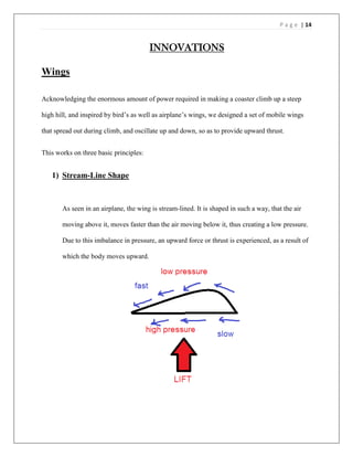 P a g e | 14
INNOVATIONS
Wings
Acknowledging the enormous amount of power required in making a coaster climb up a steep
high hill, and inspired by bird’s as well as airplane’s wings, we designed a set of mobile wings
that spread out during climb, and oscillate up and down, so as to provide upward thrust.
This works on three basic principles:
1) Stream-Line Shape
As seen in an airplane, the wing is stream-lined. It is shaped in such a way, that the air
moving above it, moves faster than the air moving below it, thus creating a low pressure.
Due to this imbalance in pressure, an upward force or thrust is experienced, as a result of
which the body moves upward.
 