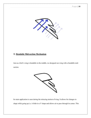 P a g e | 16
3) Bendable Mid-section Mechanism
Just as a bird’s wing is bendable in the middle, we designed our wing with a bendable mid-
section.
Its main application is seen during the retracing motion of wing. It allows for changes in
shape while going up i.e. it folds in a V shape and allows air to pass through its center. This
 