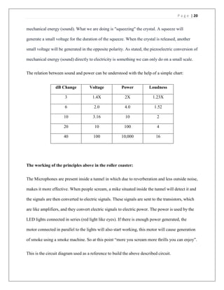 P a g e | 20
mechanical energy (sound). What we are doing is "squeezing" the crystal. A squeeze will
generate a small voltage for the duration of the squeeze. When the crystal is released, another
small voltage will be generated in the opposite polarity. As stated, the piezoelectric conversion of
mechanical energy (sound) directly to electricity is something we can only do on a small scale.
The relation between sound and power can be understood with the help of a simple chart:
dB Change Voltage Power Loudness
3 1.4X 2X 1.23X
6 2.0 4.0 1.52
10 3.16 10 2
20 10 100 4
40 100 10,000 16
The working of the principles above in the roller coaster:
The Microphones are present inside a tunnel in which due to reverberation and less outside noise,
makes it more effective. When people scream, a mike situated inside the tunnel will detect it and
the signals are then converted to electric signals. These signals are sent to the transistors, which
are like amplifiers, and they convert electric signals to electric power. The power is used by the
LED lights connected in series (red light like eyes). If there is enough power generated, the
motor connected in parallel to the lights will also start working, this motor will cause generation
of smoke using a smoke machine. So at this point “more you scream more thrills you can enjoy”.
This is the circuit diagram used as a reference to build the above described circuit.
 