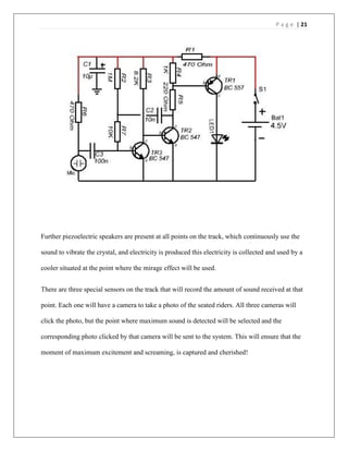 P a g e | 21
Further piezoelectric speakers are present at all points on the track, which continuously use the
sound to vibrate the crystal, and electricity is produced this electricity is collected and used by a
cooler situated at the point where the mirage effect will be used.
There are three special sensors on the track that will record the amount of sound received at that
point. Each one will have a camera to take a photo of the seated riders. All three cameras will
click the photo, but the point where maximum sound is detected will be selected and the
corresponding photo clicked by that camera will be sent to the system. This will ensure that the
moment of maximum excitement and screaming, is captured and cherished!
 