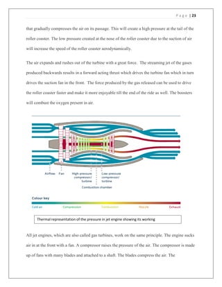 P a g e | 23
that gradually compresses the air on its passage. This will create a high pressure at the tail of the
roller coaster. The low pressure created at the nose of the roller coaster due to the suction of air
will increase the speed of the roller coaster aerodynamically.
The air expands and rushes out of the turbine with a great force. The streaming jet of the gases
produced backwards results in a forward acting thrust which drives the turbine fan which in turn
drives the suction fan in the front. The force produced by the gas released can be used to drive
the roller coaster faster and make it more enjoyable till the end of the ride as well. The boosters
will combust the oxygen present in air.
All jet engines, which are also called gas turbines, work on the same principle. The engine sucks
air in at the front with a fan. A compressor raises the pressure of the air. The compressor is made
up of fans with many blades and attached to a shaft. The blades compress the air. The
Thermal representation of the pressure in jet engine showing its working
 