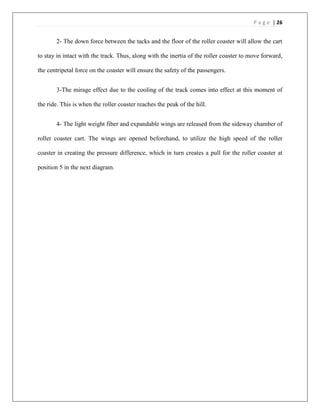 P a g e | 26
2- The down force between the tacks and the floor of the roller coaster will allow the cart
to stay in intact with the track. Thus, along with the inertia of the roller coaster to move forward,
the centripetal force on the coaster will ensure the safety of the passengers.
3-The mirage effect due to the cooling of the track comes into effect at this moment of
the ride. This is when the roller coaster reaches the peak of the hill.
4- The light weight fiber and expandable wings are released from the sideway chamber of
roller coaster cart. The wings are opened beforehand, to utilize the high speed of the roller
coaster in creating the pressure difference, which in turn creates a pull for the roller coaster at
position 5 in the next diagram.
 