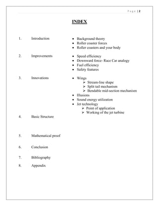P a g e | 2
INDEX
1. Introduction  Background theory
 Roller coaster forces
 Roller coasters and your body
2. Improvements  Speed efficiency
 Downward force- Race Car analogy
 Fuel efficiency
 Safety features
3. Innovations  Wings
 Stream-line shape
 Split tail mechanism
 Bendable mid-section mechanism
 Illusions
 Sound energy utilization
 Jet technology
 Point of application
 Working of the jet turbine
4. Basic Structure
5. Mathematical proof
6. Conclusion
7. Bibliography
8. Appendix
 