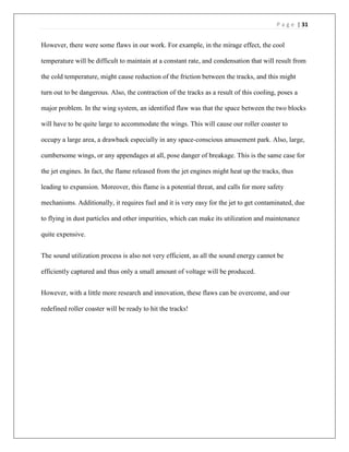 P a g e | 31
However, there were some flaws in our work. For example, in the mirage effect, the cool
temperature will be difficult to maintain at a constant rate, and condensation that will result from
the cold temperature, might cause reduction of the friction between the tracks, and this might
turn out to be dangerous. Also, the contraction of the tracks as a result of this cooling, poses a
major problem. In the wing system, an identified flaw was that the space between the two blocks
will have to be quite large to accommodate the wings. This will cause our roller coaster to
occupy a large area, a drawback especially in any space-conscious amusement park. Also, large,
cumbersome wings, or any appendages at all, pose danger of breakage. This is the same case for
the jet engines. In fact, the flame released from the jet engines might heat up the tracks, thus
leading to expansion. Moreover, this flame is a potential threat, and calls for more safety
mechanisms. Additionally, it requires fuel and it is very easy for the jet to get contaminated, due
to flying in dust particles and other impurities, which can make its utilization and maintenance
quite expensive.
The sound utilization process is also not very efficient, as all the sound energy cannot be
efficiently captured and thus only a small amount of voltage will be produced.
However, with a little more research and innovation, these flaws can be overcome, and our
redefined roller coaster will be ready to hit the tracks!
 