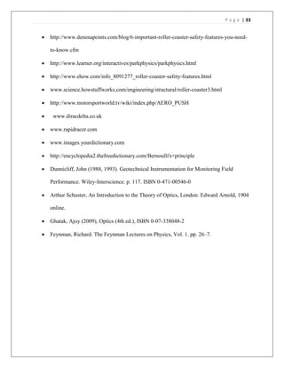 P a g e | 33
 http://www.denenapoints.com/blog/6-important-roller-coaster-safety-features-you-need-
to-know.cfm
 http://www.learner.org/interactives/parkphysics/parkphysics.html
 http://www.ehow.com/info_8091277_roller-coaster-safety-features.html
 www.science.howstuffworks.com/engineering/structural/roller-coaster3.html
 http://www.motorsportworld.tv/wiki/index.php/AERO_PUSH
 www.diracdelta.co.uk
 www.rapidracer.com
 www.images.yourdictionary.com
 http://encyclopedia2.thefreedictionary.com/Bernoulli's+principle
 Dunnicliff, John (1988, 1993). Geotechnical Instrumentation for Monitoring Field
Performance. Wiley-Interscience. p. 117. ISBN 0-471-00546-0
 Arthur Schuster, An Introduction to the Theory of Optics, London: Edward Arnold, 1904
online.
 Ghatak, Ajoy (2009), Optics (4th ed.), ISBN 0-07-338048-2
 Feynman, Richard. The Feynman Lectures on Physics, Vol. 1. pp. 26–7.
 