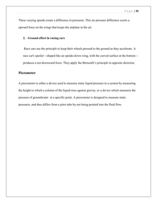 P a g e | 35
These varying speeds create a difference in pressures. This air pressure difference exerts a
upward force on the wings that keeps the airplane in the air.
2. Ground effect in racing cars
Race cars use the principle to keep their wheels pressed to the ground as they accelerate. A
race car's spoiler—shaped like an upside-down wing, with the curved surface at the bottom—
produces a net downward force. They apply the Bernoulli’s principle in opposite direction.
Piezometer
A piezometer is either a device used to measure static liquid pressure in a system by measuring
the height to which a column of the liquid rises against gravity, or a device which measures the
pressure of groundwater at a specific point. A piezometer is designed to measure static
pressures, and thus differs from a pitot tube by not being pointed into the fluid flow.
 