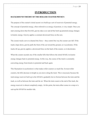 P a g e | 3
INTRODUCTION
BACKGROUND THEORY OF THE ROLLER COASTER PHYSICS
The purpose of the coaster's initial ascent is to build up a sort of reservoir of potential energy.
The concept of potential energy, often referred to as energy of position, is very simple. Once you
start cruising down that first hill, gravity takes over and all the built-up potential energy changes
to kinetic energy. Gravity applies a constant downward force on the cars.
The coaster tracks serve to channel this force -- they control the way the coaster cars fall. If the
tracks slope down, gravity pulls the front of the car toward the ground, so it accelerates. If the
tracks tilt up, gravity applies a downward force on the back of the coaster, so it decelerates.
When the coaster ascends one of the smaller hills that follows the initial lift hill, its kinetic
energy changes back to potential energy. In this way, the course of the track is constantly
converting energy from kinetic to potential and back again.
This fluctuation in acceleration is what makes roller coasters so much fun. In most roller
coasters, the hills decrease in height as you move along the track. This is necessary because the
total energy reservoir built up in the lift hill is gradually lost to friction between the train and the
track, as well as between the train and the air. When the train coasts to the end of the track, the
energy reservoir is almost completely empty. At this point, the train either comes to a stop or is
sent up the lift hill for another ride.
 