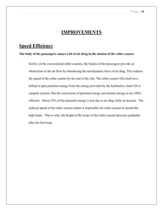 P a g e | 6
IMPROVEMENTS
Speed Efficiency
The body of the passengers causes a lot of air drag in the motion of the roller coaster
Earlier: in the conventional roller coasters, the bodies of the passengers provide an
obstruction in the air flow by introducing the aerodynamic force of air drag. This reduces
the speed of the roller coaster by the end of the ride. The roller coaster lifts itself on a
hilltop to gain potential energy from the energy provided by the hydraulics, chain lift or
catapult systems. But the conversion of potential energy into kinetic energy is not 100%
efficient. About 35% of the potential energy is lost due to air drag while its descent. The
reduced speed of the roller coaster makes it impossible for roller coaster to ascend the
high loops. That is why, the height of the loops of the roller coaster decrease gradually
after the first loop.
 