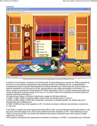 comercial.
Interface do Microsoft Windows Bob (Imagem de http://geekswithblogs.net/cutley/archive/2006/08/04/87167.aspx)
A versão 4.0 do Windows, conhecida como Windows 95, foi disponibilizada ao mercado em 1995 e rapidamente
tornou-se um dos sistemas operacionais mais populares devido a sua facilidade de uso, compatibilidade e
principalmente devido à grande disponibilidade de software aplicativo que rodava sobre ele. Embora fosse um
sistema multitarefa e com estrutura de 32 bits, grande parte do seu código era baseado no Windows 3.11.
Para o ambiente corporativo foi desenvolvido o NT (New Technology), que foi o primeiro sistema operacional de
32 bits da Microsoft. A primeira versão do NT foi a 3.1, de 1993, e que tinha a aparência da interface gráfica do
ambiente operacional Windows 3.1.
Ao longo da sua história o Windows, basicamente, passa por três fases distintas:
● FASE 1 (1985 a 1995): É ambiente gráfico sobre o DOS. As versões vão da 1.0 até 3.1;
● FASE 2 (1995 a 2000): O DOS está "embarcado" (embutido) no ambiente gráfico. As versões vão da 4.0
(Windows95) até 4.9 (Millennium);
● FASE 3 (1993 até hoje): São baseados no NT. O controle de versão é diferente das anteriores, iniciando em
3.1 até a 6.0.
É da FASE 3 a origem dos atuais sistemas Windows 2003 e Vista, que são sistemas operacionais gráficos e não
tem mais nenhuma relação com o DOS. Estes sistemas são ditos "baseados no NT". Outra diferença é que a
FASE 3 já inicia em 32 bits, ao contrário das anteriores que sempre mantiveram pelo menos alguma relação
original com os 16 bits.
Outro aspecto interessante está relacionada à multitarefa no Windows, na FASE 1 é cooperativa pois o Windows
Breve Histórico do Windows http://docs.google.com/Doc?id=dcxwc45x_90gtfd4tg6
2 de 4 22/8/2009 21:21
 