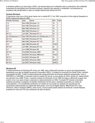 é ambiente gráfico que roda sobre o DOS, nas demais fases já é multitarefa real ou preemptiva. Na multitarefa
cooperativa as aplicações para Windows precisam cooperar para garantir a multitarefa, na preemptiva os
processos são escalonados e cada um recebe determinado tempo de CPU.
Versões Windows
É importante notar que a linha atual nasce com a versão NT 3.1 de 1993, enquanto a linha original (baseada no
DOS) é descontinuada em 2000.
Versão Windows Data Nome Bits Fase
1.0 Nov/1985 Windows 1.0 16 1
2.0 Nov/1987 Windows 2.0 16 1
3.0 Mai/1990 Windows 3.0 16 1
3.1 Mar/1992 Windows 3.1 16 1
NT 3.1 Jul/1993 Windows NT 3.1 32 3
for Workgroups 3.11 Dez/1993 Windows for Workgroups 3.11 16 1
NT 3.5 Set/1994 Windows NT 3.5 32 3
NT 3.51 Mai/1995 Windows NT 3.51 32 3
4.0 Ago/1995 Windows 95 16/32 2
NT 4.0 Jul/1996 Windows NT 4.0 32 3
4.1 Jun/1998 Windows 98 16/32 2
NT 5.0 Fev/2000 Windows 2000 32 3
4.9 Set/2000 Windows Millenium 16/32 2
NT 5.1 Out/2001 Windows XP 32 3
NT 5.2 Abr/2003 Windows 2003 32/64 3
NT 6.0 Jan/2007 Windows Vista 32/64 3
Windows NT
O desenvolvimento do Windows NT iniciou em 1988, após a Microsoft contratar um grupo de programadores
experientes que veio da Digital Equipment Corporation (DEC). O projeto foi conduzido por David Cutler, também
ex-projetista da DEC. Cutler foi responsável pelo desenvolvimento de diversos sistemas operacionais, como o
PDP/RSX e o VAX/VMS. A intenção inicial do projeto NT era ser a nova versão do OS/2, versão 3.0, desenvolvida
em parceria com a IBM. Porém, o grande sucesso do Windows 3.0 de 1990 encorajou a Microsoft a seguir seu
próprio rumo, isso após romper a parceria no desenvolvimento do OS/2. O projeto NT deveria contemplar
sistemas servidores e estações de trabalho totalmente 32 bits para o ambiente corporativo em redes de
computadores, e foi considerado ambicioso na medida em que podia ser utilizado em arquiteturas de
computador desenvolvidas por diferentes fabricantes, como as da Digital (Alpha), IBM (Power PC), Intel
(Pentium), Silicon Graphics (MIPS), entre outros. Outra ousadia deste sistema foi enfrentar o Novel Netware,
presente em cerca de 70% dos servidores de rede da época.
Breve Histórico do Windows http://docs.google.com/Doc?id=dcxwc45x_90gtfd4tg6
3 de 4 22/8/2009 21:21
 