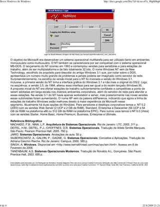 Login do Novell Netware (Imagem de http://www.uos.harvard.edu/information/onl_com_net.shtml)
O objetivo da Microsoft era desenvolver um sistema operacional multitarefa para ser utilizado tanto em ambientes
monousuário como multiusuário. O NT também se caracterizaria por ser compatível com o sistema operacional
MS-DOS. O lançamento do NT ocorreu em 1993 e contemplou versões para servidores e para estações de
trabalho, além de ser multiplataforma e de fato totalmente 32 bits. O nome Windows NT vem de New
Technology, escolhido de propósito para descolar do antigo Windows 3.1 que, por rodar sobre o DOS,
apresentava um número muito grande de problemas e jamais poderia ser imaginado como servidor de rede.
Surpreendentemente, na escolha da versão inicial para o NT foi invocada a versão do Windows 3.1.
Inclusive, a primeira versão do NT tinha a interface gráfica do Windows 3.1 e não mais a original do OS/2. Logo
na seqüência, a versão 3.5, de 1994, alterou essa interface para ser igual a do recém lançado Windows 95.
A proposta inicial do NT era ofertar estações de trabalho suficientemente confiáveis e competitivas a ponto de
serem adotadas em larga escala nos diversos ambientes corporativos, além do servidor de rede para atender a
essas estações. Na versão 3.1 do NT havia apenas workstation e server, mas posteriormente nas novas versões
essas subdivisões foram aumentando. O nome XP vem da palavra eXPierence, indicando que agora a linha de
estações de trabalho Windows estão melhores devido à maior experiência da Microsoft nesse
segmento. Atualmente há duas opções de Windows. Para servidores e desktops corporativos temos o NT 5.2
(2003) com as versões Web Server (2 UCP e 2 GB de RAM), Standard, Enterprise e Datacenter (64 UCP e 64
GB de RAM na plataforma x86 ou 512 GB de RAM na plataforma EPIC). Para outros usos temos o NT 6.0 (Vista)
com as versões Starter, Home Basic, Home Premium, Business, Enterprise e Ultimate.
Referência Bibliográfica
MACHADO, F.B.; MAIA, L.P. Arquitetura de Sistemas Operacionais. Rio de Janeiro: LTC, 2002. 311 p.
DEITEL, H.M.; DEITEL, P.J.; CHOFFNES, D.R. Sistemas Operacionais. Tradução de Arlete Simille Marques.
São Paulo: Pearson Prentice Hall, 2005. 760 p.
JAIRO. Sistemas Operacionais. Anotações de aula. 50 p.
SILBERSCHATZ, A.; GALVIN, P.; GAGNE, G. Sistemas Operacionais: Conceitos e Aplicações. Tradução de
Adriana Ceschin Rieche. Rio de Janeiro: Campus, 2000. 585 p.
SINGH, A. Windows. Disponível em <http://www.kernelthread.com/mac/vpc/win.html>. Acesso em 6 de
Fevereiro de 2008.
TANENBAUM, A.S. Sistemas Operacionais Modernos. Tradução de Ronaldo A.L. Gonçalves. São Paulo:
Prentice Hall, 2003. 695 p.
Este trabalho está licenciado por Cid Rodrigues de Andrade e Vicente Salgueiro Filho sob uma Licença Creative Commons Atribuição-Uso Não-Comercial 2.5 Brasil. Para ver uma cópia
desta licença, visite http://creativecommons.org/licenses/by-nc/2.5/br/ ou envie uma carta para Creative Commons, 171 Second Street, Suite 300, San Francisco, California 94105, USA.
Breve Histórico do Windows http://docs.google.com/Doc?id=dcxwc45x_90gtfd4tg6
4 de 4 22/8/2009 21:21
 