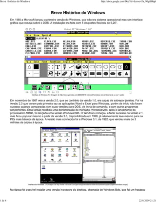Breve Histórico do Windows
Em 1985 a Microsoft lançou a primeira versão do Windows, que não era sistema operacional mas sim interface
gráfica que rodava sobre o DOS. A instalação era feita com 5 disquetes flexíveis de 5,25".
Interface do Windows 1.0 (Imagem de http://www.genbeta.com/2006/05/19-microsoft-windows-breve-historia-de-un-so-1-parte)
Em novembro de 1987 veio a versão 2.0, que ao contrário da versão 1.0, era capaz de sobrepor janelas. Foi na
versão 2.0 que vieram pela primeira vez as aplicações Word e Excel para Windows, porém de início não foram
sucesso quando comparadas com suas versões para DOS, de linha de comando, e com outros programas
concorrentes. Esta versão recebeu uma denominação de mercado: Windows/286; após o lançamento do
processador 80386, foi lançada uma versão Windows/386. O Windows começou a fazer sucesso na versão 2.1,
mas ficou popular mesmo a partir da versão 3.0, disponibilizada em 1990, já relativamente leve mesmo para os
PCs mais básicos da época. A versão mais conhecida foi a Windows 3.1, de 1992, que vendeu mais de 3
milhões de cópias à época.
Interface do Windows 3.1 (Imagem de http://www.microsoft.com/germany/presseservice/service/pressemappen/20jahre-windows.mspx)
Na época foi possível instalar uma versão inovadora do desktop, chamada de Windows Bob, que foi um fracasso
Breve Histórico do Windows http://docs.google.com/Doc?id=dcxwc45x_90gtfd4tg6
1 de 4 22/8/2009 21:21
 