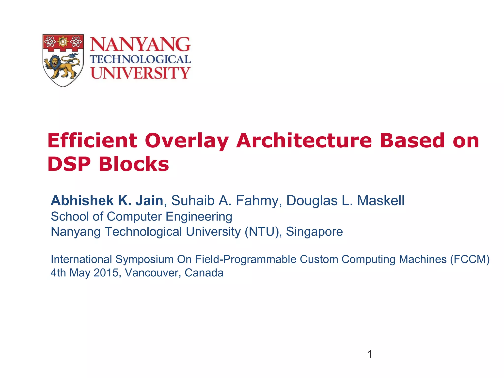 Efficient Overlay Architecture Based on
DSP Blocks
1
Abhishek K. Jain, Suhaib A. Fahmy, Douglas L. Maskell
School of Computer Engineering
Nanyang Technological University (NTU), Singapore
International Symposium On Field-Programmable Custom Computing Machines (FCCM)
4th May 2015, Vancouver, Canada
 