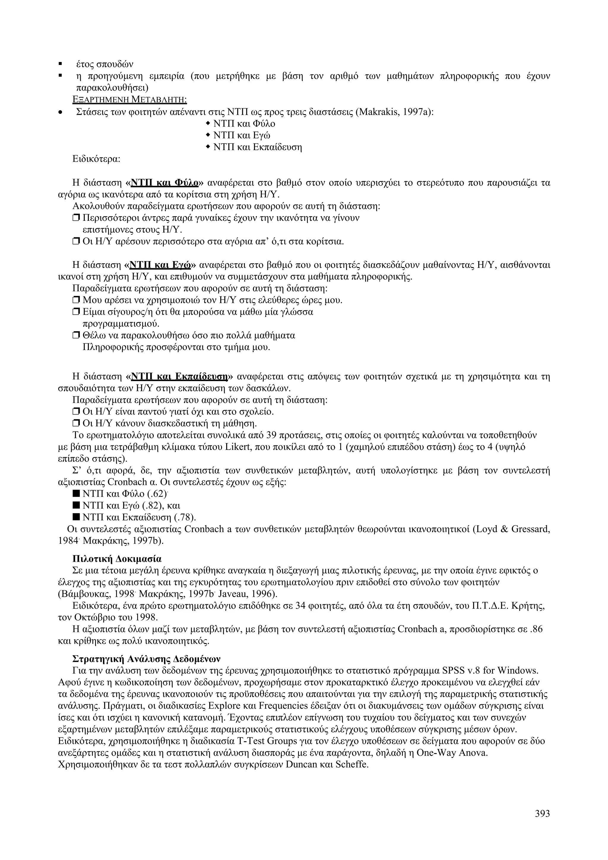 393
έτος σπουδών
η προηγούμενη εμπειρία (που μετρήθηκε με βάση τον αριθμό των μαθημάτων πληροφορικής που έχουν
παρακολουθήσει)
ΕΞΑΡΤΗΜΕΝΗ ΜΕΤΑΒΛΗΤΗ:
• Στάσεις των φοιτητών απέναντι στις ΝΤΠ ως προς τρεις διαστάσεις (Makrakis, 1997a):
ΝΤΠ και Φύλο
ΝΤΠ και Εγώ
ΝΤΠ και Εκπαίδευση
Ειδικότερα:
Η διάσταση «ΝΤΠ και Φύλο» αναφέρεται στο βαθμό στον οποίο υπερισχύει το στερεότυπο που παρουσιάζει τα
αγόρια ως ικανότερα από τα κορίτσια στη χρήση Η/Υ.
Ακολουθούν παραδείγματα ερωτήσεων που αφορούν σε αυτή τη διάσταση:
❐ Περισσότεροι άντρες παρά γυναίκες έχουν την ικανότητα να γίνουν
επιστήμονες στους Η/Υ.
❐ Οι Η/Υ αρέσουν περισσότερο στα αγόρια απ’ ό,τι στα κορίτσια.
Η διάσταση «ΝΤΠ και Εγώ» αναφέρεται στο βαθμό που οι φοιτητές διασκεδάζουν μαθαίνοντας Η/Υ, αισθάνονται
ικανοί στη χρήση Η/Υ, και επιθυμούν να συμμετάσχουν στα μαθήματα πληροφορικής.
Παραδείγματα ερωτήσεων που αφορούν σε αυτή τη διάσταση:
❐ Μου αρέσει να χρησιμοποιώ τον Η/Υ στις ελεύθερες ώρες μου.
❐ Είμαι σίγουρος/η ότι θα μπορούσα να μάθω μία γλώσσα
προγραμματισμού.
❐ Θέλω να παρακολουθήσω όσο πιο πολλά μαθήματα
Πληροφορικής προσφέρονται στο τμήμα μου.
Η διάσταση «ΝΤΠ και Εκπαίδευση» αναφέρεται στις απόψεις των φοιτητών σχετικά με τη χρησιμότητα και τη
σπουδαιότητα των Η/Υ στην εκπαίδευση των δασκάλων.
Παραδείγματα ερωτήσεων που αφορούν σε αυτή τη διάσταση:
❐ Οι Η/Υ είναι παντού γιατί όχι και στο σχολείο.
❐ Οι Η/Υ κάνουν διασκεδαστική τη μάθηση.
Το ερωτηματολόγιο αποτελείται συνολικά από 39 προτάσεις, στις οποίες οι φοιτητές καλούνται να τοποθετηθούν
με βάση μια τετράβαθμη κλίμακα τύπου Likert, που ποικίλει από το 1 (χαμηλού επιπέδου στάση) έως το 4 (υψηλό
επίπεδο στάσης).
Σ’ ό,τι αφορά, δε, την αξιοπιστία των συνθετικών μεταβλητών, αυτή υπολογίστηκε με βάση τον συντελεστή
αξιοπιστίας Cronbach α. Οι συντελεστές έχουν ως εξής:
■ ΝΤΠ και Φύλο (.62).
■ ΝΤΠ και Εγώ (.82), και
■ ΝΤΠ και Εκπαίδευση (.78).
Οι συντελεστές αξιοπιστίας Cronbach a των συνθετικών μεταβλητών θεωρούνται ικανοποιητικοί (Loyd & Gressard,
1984.
Μακράκης, 1997b).
Πιλοτική Δοκιμασία
Σε μια τέτοια μεγάλη έρευνα κρίθηκε αναγκαία η διεξαγωγή μιας πιλοτικής έρευνας, με την οποία έγινε εφικτός ο
έλεγχος της αξιοπιστίας και της εγκυρότητας του ερωτηματολογίου πριν επιδοθεί στο σύνολο των φοιτητών
(Βάμβουκας, 1998.
Μακράκης, 1997b.
Javeau, 1996).
Ειδικότερα, ένα πρώτο ερωτηματολόγιο επιδόθηκε σε 34 φοιτητές, από όλα τα έτη σπουδών, του Π.Τ.Δ.Ε. Κρήτης,
τον Οκτώβριο του 1998.
Η αξιοπιστία όλων μαζί των μεταβλητών, με βάση τον συντελεστή αξιοπιστίας Cronbach a, προσδιορίστηκε σε .86
και κρίθηκε ως πολύ ικανοποιητικός.
Στρατηγική Ανάλυσης Δεδομένων
Για την ανάλυση των δεδομένων της έρευνας χρησιμοποιήθηκε το στατιστικό πρόγραμμα SPSS v.8 for Windows.
Αφού έγινε η κωδικοποίηση των δεδομένων, προχωρήσαμε στον προκαταρκτικό έλεγχο προκειμένου να ελεγχθεί εάν
τα δεδομένα της έρευνας ικανοποιούν τις προϋποθέσεις που απαιτούνται για την επιλογή της παραμετρικής στατιστικής
ανάλυσης. Πράγματι, οι διαδικασίες Explore και Frequencies έδειξαν ότι οι διακυμάνσεις των ομάδων σύγκρισης είναι
ίσες και ότι ισχύει η κανονική κατανομή. Έχοντας επιπλέον επίγνωση του τυχαίου του δείγματος και των συνεχών
εξαρτημένων μεταβλητών επιλέξαμε παραμετρικούς στατιστικούς ελέγχους υποθέσεων σύγκρισης μέσων όρων.
Ειδικότερα, χρησιμοποιήθηκε η διαδικασία T-Test Groups για τον έλεγχο υποθέσεων σε δείγματα που αφορούν σε δύο
ανεξάρτητες ομάδες και η στατιστική ανάλυση διασποράς με ένα παράγοντα, δηλαδή η One-Way Anova.
Χρησιμοποιήθηκαν δε τα τεστ πολλαπλών συγκρίσεων Duncan και Scheffe.
 