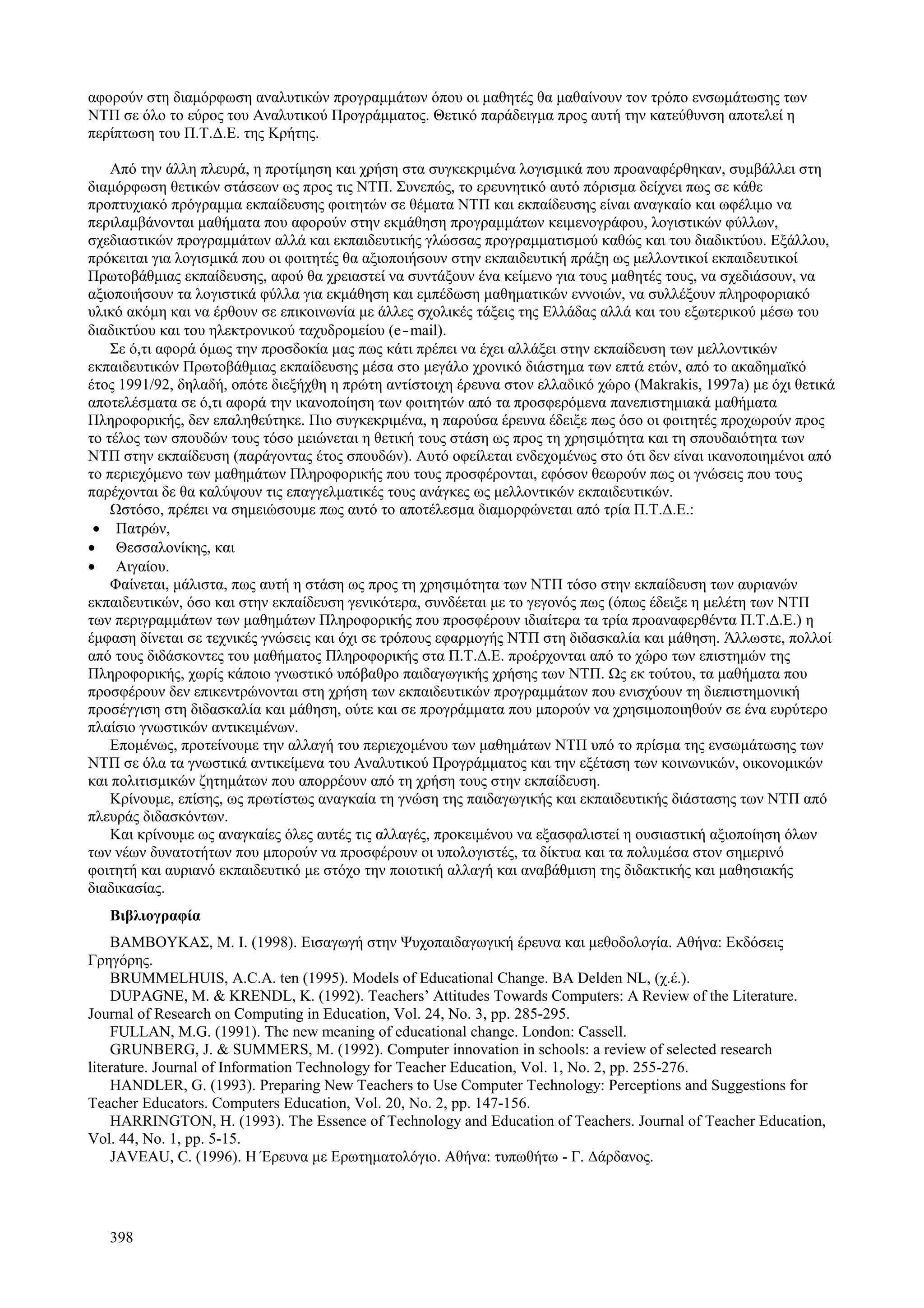 398
αφορούν στη διαμόρφωση αναλυτικών προγραμμάτων όπου οι μαθητές θα μαθαίνουν τον τρόπο ενσωμάτωσης των
ΝΤΠ σε όλο το εύρος του Αναλυτικού Προγράμματος. Θετικό παράδειγμα προς αυτή την κατεύθυνση αποτελεί η
περίπτωση του Π.Τ.Δ.Ε. της Κρήτης.
Από την άλλη πλευρά, η προτίμηση και χρήση στα συγκεκριμένα λογισμικά που προαναφέρθηκαν, συμβάλλει στη
διαμόρφωση θετικών στάσεων ως προς τις ΝΤΠ. Συνεπώς, το ερευνητικό αυτό πόρισμα δείχνει πως σε κάθε
προπτυχιακό πρόγραμμα εκπαίδευσης φοιτητών σε θέματα ΝΤΠ και εκπαίδευσης είναι αναγκαίο και ωφέλιμο να
περιλαμβάνονται μαθήματα που αφορούν στην εκμάθηση προγραμμάτων κειμενογράφου, λογιστικών φύλλων,
σχεδιαστικών προγραμμάτων αλλά και εκπαιδευτικής γλώσσας προγραμματισμού καθώς και του διαδικτύου. Εξάλλου,
πρόκειται για λογισμικά που οι φοιτητές θα αξιοποιήσουν στην εκπαιδευτική πράξη ως μελλοντικοί εκπαιδευτικοί
Πρωτοβάθμιας εκπαίδευσης, αφού θα χρειαστεί να συντάξουν ένα κείμενο για τους μαθητές τους, να σχεδιάσουν, να
αξιοποιήσουν τα λογιστικά φύλλα για εκμάθηση και εμπέδωση μαθηματικών εννοιών, να συλλέξουν πληροφοριακό
υλικό ακόμη και να έρθουν σε επικοινωνία με άλλες σχολικές τάξεις της Ελλάδας αλλά και του εξωτερικού μέσω του
διαδικτύου και του ηλεκτρονικού ταχυδρομείου (e-mail).
Σε ό,τι αφορά όμως την προσδοκία μας πως κάτι πρέπει να έχει αλλάξει στην εκπαίδευση των μελλοντικών
εκπαιδευτικών Πρωτοβάθμιας εκπαίδευσης μέσα στο μεγάλο χρονικό διάστημα των επτά ετών, από το ακαδημαϊκό
έτος 1991/92, δηλαδή, οπότε διεξήχθη η πρώτη αντίστοιχη έρευνα στον ελλαδικό χώρο (Μakrakis, 1997a) με όχι θετικά
αποτελέσματα σε ό,τι αφορά την ικανοποίηση των φοιτητών από τα προσφερόμενα πανεπιστημιακά μαθήματα
Πληροφορικής, δεν επαληθεύτηκε. Πιο συγκεκριμένα, η παρούσα έρευνα έδειξε πως όσο οι φοιτητές προχωρούν προς
το τέλος των σπουδών τους τόσο μειώνεται η θετική τους στάση ως προς τη χρησιμότητα και τη σπουδαιότητα των
ΝΤΠ στην εκπαίδευση (παράγοντας έτος σπουδών). Αυτό οφείλεται ενδεχομένως στο ότι δεν είναι ικανοποιημένοι από
το περιεχόμενο των μαθημάτων Πληροφορικής που τους προσφέρονται, εφόσον θεωρούν πως οι γνώσεις που τους
παρέχονται δε θα καλύψουν τις επαγγελματικές τους ανάγκες ως μελλοντικών εκπαιδευτικών.
Ωστόσο, πρέπει να σημειώσουμε πως αυτό το αποτέλεσμα διαμορφώνεται από τρία Π.Τ.Δ.Ε.:
• Πατρών,
• Θεσσαλονίκης, και
• Αιγαίου.
Φαίνεται, μάλιστα, πως αυτή η στάση ως προς τη χρησιμότητα των ΝΤΠ τόσο στην εκπαίδευση των αυριανών
εκπαιδευτικών, όσο και στην εκπαίδευση γενικότερα, συνδέεται με το γεγονός πως (όπως έδειξε η μελέτη των ΝΤΠ
των περιγραμμάτων των μαθημάτων Πληροφορικής που προσφέρουν ιδιαίτερα τα τρία προαναφερθέντα Π.Τ.Δ.Ε.) η
έμφαση δίνεται σε τεχνικές γνώσεις και όχι σε τρόπους εφαρμογής ΝΤΠ στη διδασκαλία και μάθηση. Άλλωστε, πολλοί
από τους διδάσκοντες του μαθήματος Πληροφορικής στα Π.Τ.Δ.Ε. προέρχονται από το χώρο των επιστημών της
Πληροφορικής, χωρίς κάποιο γνωστικό υπόβαθρο παιδαγωγικής χρήσης των ΝΤΠ. Ως εκ τούτου, τα μαθήματα που
προσφέρουν δεν επικεντρώνονται στη χρήση των εκπαιδευτικών προγραμμάτων που ενισχύουν τη διεπιστημονική
προσέγγιση στη διδασκαλία και μάθηση, ούτε και σε προγράμματα που μπορούν να χρησιμοποιηθούν σε ένα ευρύτερο
πλαίσιο γνωστικών αντικειμένων.
Επομένως, προτείνουμε την αλλαγή του περιεχομένου των μαθημάτων ΝΤΠ υπό το πρίσμα της ενσωμάτωσης των
ΝΤΠ σε όλα τα γνωστικά αντικείμενα του Αναλυτικού Προγράμματος και την εξέταση των κοινωνικών, οικονομικών
και πολιτισμικών ζητημάτων που απορρέουν από τη χρήση τους στην εκπαίδευση.
Κρίνουμε, επίσης, ως πρωτίστως αναγκαία τη γνώση της παιδαγωγικής και εκπαιδευτικής διάστασης των ΝΤΠ από
πλευράς διδασκόντων.
Και κρίνουμε ως αναγκαίες όλες αυτές τις αλλαγές, προκειμένου να εξασφαλιστεί η ουσιαστική αξιοποίηση όλων
των νέων δυνατοτήτων που μπορούν να προσφέρουν οι υπολογιστές, τα δίκτυα και τα πολυμέσα στον σημερινό
φοιτητή και αυριανό εκπαιδευτικό με στόχο την ποιοτική αλλαγή και αναβάθμιση της διδακτικής και μαθησιακής
διαδικασίας.
Βιβλιογραφία
ΒΑΜΒΟΥΚΑΣ, Μ. Ι. (1998). Εισαγωγή στην Ψυχοπαιδαγωγική έρευνα και μεθοδολογία. Αθήνα: Εκδόσεις
Γρηγόρης.
BRUMMELHUIS, A.C.A. ten (1995). Models of Educational Change. BA Delden NL, (χ.έ.).
DUPAGNE, M. & KRENDL, K. (1992). Teachers’ Attitudes Towards Computers: A Review of the Literature.
Journal of Research on Computing in Education, Vol. 24, No. 3, pp. 285-295.
FULLAN, M.G. (1991). The new meaning of educational change. London: Cassell.
GRUNBERG, J. & SUMMERS, M. (1992). Computer innovation in schools: a review of selected research
literature. Journal of Information Technology for Teacher Education, Vol. 1, No. 2, pp. 255-276.
HANDLER, G. (1993). Preparing New Teachers to Use Computer Technology: Perceptions and Suggestions for
Teacher Educators. Computers Education, Vol. 20, No. 2, pp. 147-156.
HARRINGTON, H. (1993). The Essence of Technology and Education of Teachers. Journal of Teacher Education,
Vol. 44, No. 1, pp. 5-15.
JAVEAU, C. (1996). Η Έρευνα με Ερωτηματολόγιο. Αθήνα: τυπωθήτω - Γ. Δάρδανος.
 