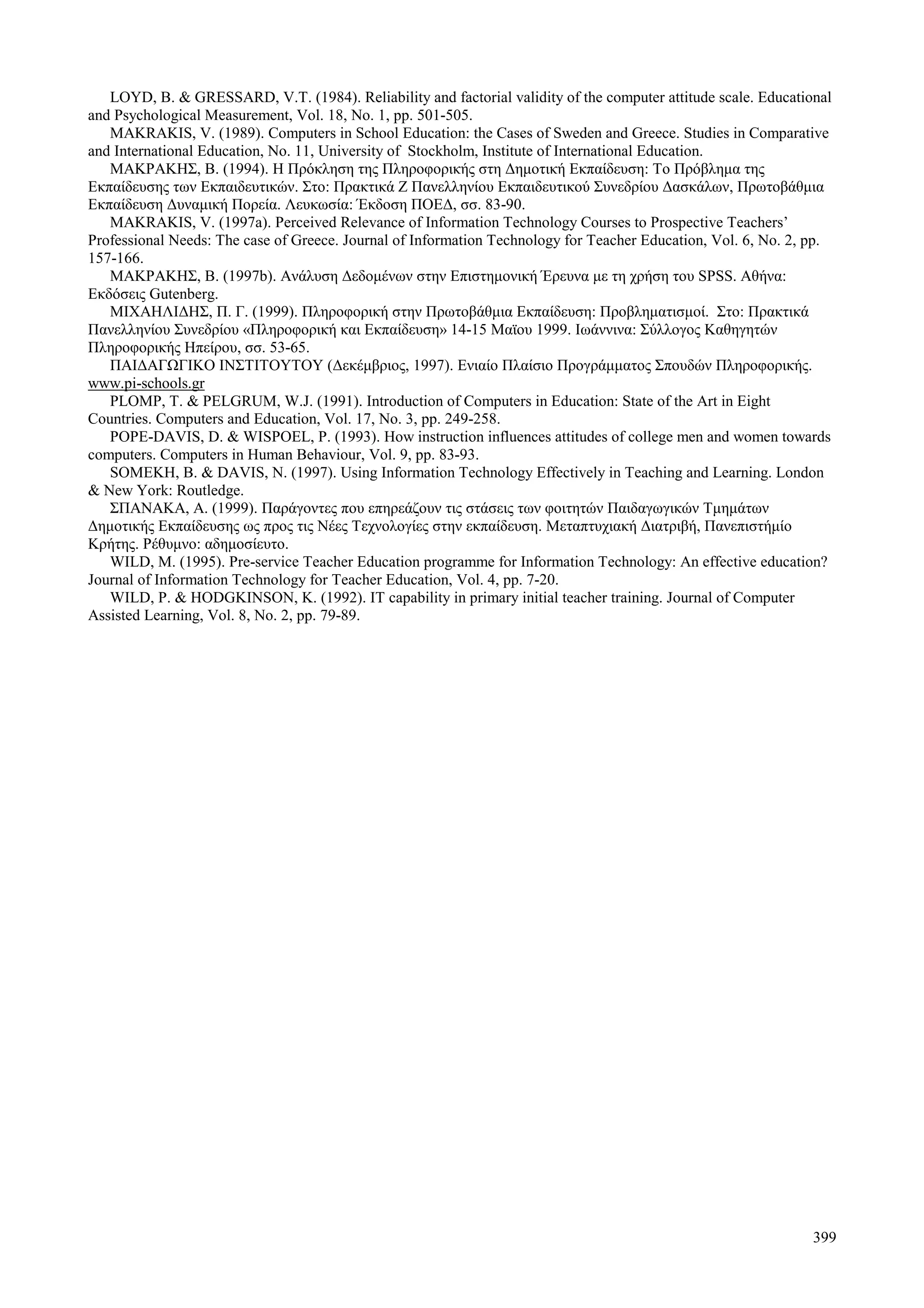399
LOYD, B. & GRESSARD, V.T. (1984). Reliability and factorial validity of the computer attitude scale. Educational
and Psychological Measurement, Vol. 18, No. 1, pp. 501-505.
MAKRAKIS, V. (1989). Computers in School Education: the Cases of Sweden and Greece. Studies in Comparative
and International Education, No. 11, University of Stockholm, Institute of International Education.
ΜΑΚΡΑΚΗΣ, Β. (1994). Η Πρόκληση της Πληροφορικής στη Δημοτική Εκπαίδευση: Το Πρόβλημα της
Εκπαίδευσης των Εκπαιδευτικών. Στο: Πρακτικά Ζ Πανελληνίου Εκπαιδευτικού Συνεδρίου Δασκάλων, Πρωτοβάθμια
Εκπαίδευση Δυναμική Πορεία. Λευκωσία: Έκδοση ΠΟΕΔ, σσ. 83-90.
MAKRAKIS, V. (1997a). Perceived Relevance of Information Technology Courses to Prospective Teachers’
Professional Needs: The case of Greece. Journal of Information Technology for Teacher Education, Vol. 6, No. 2, pp.
157-166.
ΜΑΚΡΑΚΗΣ, Β. (1997b). Ανάλυση Δεδομένων στην Επιστημονική Έρευνα με τη χρήση του SPSS. Αθήνα:
Εκδόσεις Gutenberg.
ΜΙΧΑΗΛΙΔΗΣ, Π. Γ. (1999). Πληροφορική στην Πρωτοβάθμια Εκπαίδευση: Προβληματισμοί. Στο: Πρακτικά
Πανελληνίου Συνεδρίου «Πληροφορική και Εκπαίδευση» 14-15 Μαϊου 1999. Ιωάννινα: Σύλλογος Καθηγητών
Πληροφορικής Ηπείρου, σσ. 53-65.
ΠΑΙΔΑΓΩΓΙΚΟ ΙΝΣΤΙΤΟΥΤΟΥ (Δεκέμβριος, 1997). Ενιαίο Πλαίσιο Προγράμματος Σπουδών Πληροφορικής.
www.pi-schools.gr
PLOMP, T. & PELGRUM, W.J. (1991). Introduction of Computers in Education: State of the Art in Eight
Countries. Computers and Education, Vol. 17, No. 3, pp. 249-258.
POPE-DAVIS, D. & WISPOEL, P. (1993). How instruction influences attitudes of college men and women towards
computers. Computers in Human Behaviour, Vol. 9, pp. 83-93.
SOMEKH, B. & DAVIS, N. (1997). Using Information Technology Effectively in Teaching and Learning. London
& New York: Routledge.
ΣΠΑΝΑΚΑ, Α. (1999). Παράγοντες που επηρεάζουν τις στάσεις των φοιτητών Παιδαγωγικών Τμημάτων
Δημοτικής Εκπαίδευσης ως προς τις Νέες Τεχνολογίες στην εκπαίδευση. Μεταπτυχιακή Διατριβή, Πανεπιστήμίο
Κρήτης. Ρέθυμνο: αδημοσίευτο.
WILD, M. (1995). Pre-service Teacher Education programme for Information Technology: An effective education?
Journal of Information Technology for Teacher Education, Vol. 4, pp. 7-20.
WILD, P. & HODGKINSON, K. (1992). IT capability in primary initial teacher training. Journal of Computer
Assisted Learning, Vol. 8, No. 2, pp. 79-89.
 