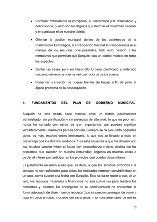 10
 Combatir frontalmente la corrupción, el narcotráfico y la criminalidad y
delincuencia, puesto son los flagelos que merman el desarrollo nacional
y en particular el de nuestro distrito.
 Orientar la gestión municipal dentro de los parámetros de la
Planificación Estratégica, la Participación Vecinal, la transparencia en el
manejo de los recursos presupuestales, todo esto basado a las
normativas que permitan que Surquillo sea un distrito modelo en todos
los aspectos.
 Sentar las bases para un Desarrollo Urbano planificado y ordenado
cuidando el medio ambiente y el uso racional de los suelos.
 Fomentar la creación de nuevas fuentes de trabajo a fin de paliar el
álgido problema de la desocupación.
4. FUNDAMENTOS DEL PLAN DE GOBIERNO MUNICIPAL
Surquillo ha sido desde hace muchos años un distrito pésimamente
administrado, sin planificación y sin proyectos de alto nivel, lo que es peor aún,
nunca ha contado con obras de gran importancia que puedan significar
verdaderamente una mejora para la comuna. Siempre se ha ejecutado pequeñas
obras, es más, muchas veces innecesaria, lo que nos ha llevado a estar en
desventaja con los distritos aledaños. Y es esta situación la que ha determinado
que muchos vecinos miren el futuro con desconfianza y cierta desidia por los
problemas que suceden en nuestra comunidad, llegando en muchos casos a
perder el interés por participar en los proyectos que puedan desarrollarse.
Es justamente en razón a ello que, es decir, a que los servicios ofrecidos a la
comuna no son suficientes para todos, las entidades terminan convirtiéndose en
un caos, como sucede a la fecha con Surquillo. Esto se da en razón a que, de un
lado, los recursos materiales y financieros no son suficientes para resolver los
problemas y, además, los encargados de su administración no encuentran la
forma adecuada de atraer nuevos recursos (que se pueden conseguir de manera
lícita en otros ámbitos, inclusive del extranjero). Y lo más lamentable de ello es
 